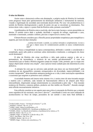 31
O altar da História
Assim como a democracia sofreu esta deturpação, a própria noção de História foi instituída
como progresso linear pelo aprimoramento da dominação utilitarista e instrumental da natureza,
visando a legitimação da sociedade auto-nominada desenvolvida. Por esse viés predetermina-se o
sentido da História ideologicamente a partir do ponto em que se encontram os dominantes. Nos
termos desta visão, o ápice e o ponto final da História estão, portanto concluídos64
.
A problemática da História estava resolvida, não havia mais lacunas a serem preenchidas ou
abertas. O sentido estava dado e acabado, decifrado o segredo da esfinge, organizado o caos,
nominado o inominado, contado o infinito, previsto o imprevisível e morta a vida.
Clément Rosset considera que a filosofia possui propriedades terapêuticas para tranqüilizar a
angústia, por meio de duas intenções:
...acalmar devolvendo o sentido, ou acalmar retirando-o completamente. Levara a
crer que o objeto nunca foi verdadeiramente perdido ou nunca verdadeiramente
dado65
.
Se se busca a tranqüilidade na época contemporânea, definindo o sentido e considerando o
completado, quem sabe pode-se continuar calmo destruindo-o totalmente, a contragosto da classe
social dominante?
O altar da História não exige sacrifícios e dela nada pode-se esperar a não ser a
permanência, da inconstância, a ausência de um sentido pré-determinado66
. E com esta
característica que se funda a História enquanto campo de criação. Cabe, portanto, que se ocupe este
espaço objetivando orientar esta criação67
, mas é preciso tomar cuidado para não determina-la como
definitiva.
A entropia faz com que no universo cada período seja único em sua historicidade68
, pela
existência de um desequilíbrio constante enriquecendo-o de diversidade, imprevisibilidade e de
eventos inesperados69
desta desordem anárquica produziu-se a vida, é entre associações espontâneas
e ocasionais que surgiram os primeiros seres celulares70
.
A sociedade humana está imersa neste sistema vivo, e assim como ele atua trocando energia
e matéria com o ambiente, cada instante de funcionamento difere-se do anterior pelo fluxo
intercambiante, dispersando energia aleatoriamente ou concentrando-a pela vida 71
. Esta inserção
recíproca de História e natureza globais, produziu um fato inédito em filosofia72
, fazendo emergir
uma reflexão necessariamente interativa.
Esta reflexão constituí-se em suporte para uma critica à concepção da História que a entende
como seguidora de leis racionais, sem erros e desvios73
, concebendo-a como um curso ordenado de
acontecimentos no fluxo do tempo, possuidora de um sentido e uma meta final definida e
64
FUKUYAMA, Francis - “El final de la historia ?”, p.126.
65
ROSSET, Clément - Op. Cit.; p.73.
66
GORZ, André -Adeus ao proletariado, p. 93.
67
CASTORIADIS, CORNELIUS - Socialismo ou Barbárie, p. 247.
68
STERN, Alfred - La filosofia de la história y el problema de los valores, p. 53.
69
REVES, Hubert - Op. Cit. p. 113.
70
MORIN, Edgar - O método II -a vida da vida, p. 291.
71
PELT, Jean-Marie - Op. Cit p. 149.
72
SERRES, Michel - Op. Cit. p. 15
73
MORIN, Edgar - Ciência com consciência, p. 72.
 