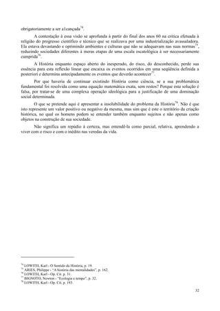 32
obrigatoriamente a ser a1cançada74
.
A contestação à essa visão se aprofunda à partir do final dos anos 60 na critica efetuada à
religião do progresso científico e técnico que se realizava por uma industrialização avassaladora.
Ela estava devastando e oprimindo ambientes e culturas que não se adequavam nas suas normas75
,
reduzindo sociedades diferentes à meras etapas de uma escala escatológica à ser necessariamente
cumprida76
.
A História enquanto espaço aberto do inesperado, do risco, do desconhecido, perde sua
essência para esta reflexão linear que encaixa os eventos ocorridos em uma seqüência definida a
posteriori e determina antecipadamente os eventos que deverão acontecer77
.
Por que haveria de continuar existindo História como ciência, se a sua problemática
fundamental foi resolvida como uma equação matemática exata, sem restos? Porque esta solução é
falsa, por tratar-se de uma complexa operação ideológica para a justificação de uma dominação
social determinada.
O que se pretende aqui é apresentar a insolubilidade do problema da História78
. Não é que
isto represente um valor positivo ou negativo da mesma, mas sim que é este o território da criação
histórica, no qual os homens podem se entender também enquanto sujeitos e não apenas como
objetos na construção de sua sociedade.
Não significa um repúdio à certeza, mas entendê-la como parcial, relativa, aprendendo a
viver com o risco e com o inédito nas veredas da vida.
74
LOWITH, Karl - O Sentido da História, p. 19.
75
ARIES, Philippe - “A história das mentalidades”, p. 162.
76
LOWITH, Karl - Op. Cit. p. 31.
77
BIGNOTO, Newton - “Ecologia e tempo”, p. 32.
78
LOWITH, Karl - Op. Cit. p. 193.
 