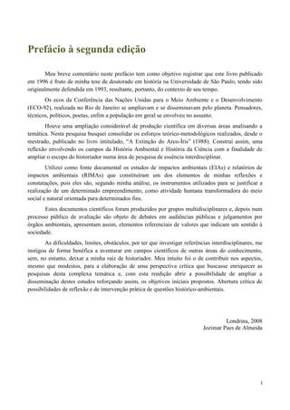 I
Prefácio à segunda edição
Meu breve comentário neste prefácio tem como objetivo registrar que este livro publicado
em 1996 é fruto de minha tese de doutorado em história na Universidade de São Paulo, tendo sido
originalmente defendida em 1993, resultante, portanto, do contexto de seu tempo.
Os ecos da Conferência das Nações Unidas para o Meio Ambiente e o Desenvolvimento
(ECO-92), realizada no Rio de Janeiro se ampliavam e se disseminavam pelo planeta. Pensadores,
técnicos, políticos, poetas, enfim a população em geral se envolveu no assunto.
Houve uma ampliação considerável de produção científica em diversas áreas analisando a
temática. Nesta pesquisa busquei consolidar os esforços teórico-metodológicos realizados, desde o
mestrado, publicado no livro intitulado, “A Extinção do Arco-Íris” (1988). Construí assim, uma
reflexão envolvendo os campos da História Ambiental e História da Ciência com a finalidade de
ampliar o escopo do historiador numa área de pesquisa de essência interdisciplinar.
Utilizei como fonte documental os estudos de impactos ambientais (EIAs) e relatórios de
impactos ambientais (RIMAs) que constituíram um dos elementos de minhas reflexões e
constatações, pois eles são, segundo minha análise, os instrumentos utilizados para se justificar a
realização de um determinado empreendimento, como atividade humana transformadora do meio
social e natural orientada para determinados fins.
Estes documentos científicos foram produzidos por grupos multidisciplinares e, depois num
processo público de avaliação são objeto de debates em audiências públicas e julgamentos por
órgãos ambientais, apresentam assim, elementos referenciais de valores que indicam um sentido à
sociedade.
As dificuldades, limites, obstáculos, por ter que investigar referências interdisciplinares, me
instigou de forma benéfica a aventurar em campos científicos de outras áreas do conhecimento,
sem, no entanto, deixar a minha raiz de historiador. Meu intuito foi o de contribuir nos aspectos,
mesmo que modestos, para a elaboração de uma perspectiva crítica que buscasse enriquecer as
pesquisas desta complexa temática e, com esta reedição abrir a possibilidade de ampliar a
disseminação destes estudos reforçando assim, os objetivos iniciais propostos. Abertura crítica de
possibilidades de reflexão e de intervenção prática de questões histórico-ambientais.
Londrina, 2008
Jozimar Paes de Almeida
 