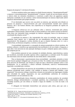 34
burguesa de progresso3
e de desenvolvimento.
A ciência moderna realiza uma ruptura na relação homem-natureza, “desantropomorfizando”
a natureza e concomitantemente “desnaturalizando” o homem. A partir de um movimento unívoco,
a ciência cinde em elementos dicotômicos e constroem a partir disso um gigantesco aparato
intelectual, resultando em um controle e numa instrumentalização da natureza objetivando auferir
benefícios determinados pelo próprio homem.
O ser dominador que escreve com sua práxis na natureza, que apresenta uma direção ao
processo de progresso e desenvolvimento por estar necessariamente inserido num contexto
histórico, não é um homem abstrato, mas corporifica-se na burguesia portadora do espírito do
capitalismo.
A burguesia utilizar-se-á de sua soberania sobre a natureza, monitorada pela ciência,
explorando-a intensivamente, desenvolvendo as forças produtivas como jamais ocorrera na História.
Além disso, por intermédio desta concepção de natureza subjugada, trata-se de dissimular-se a
constituição das relações sociais4 e 5
.
A espoliação da natureza e dos expropriados dos meios de produção, surge no sistema
capitalista como natural, isto é, legitimada por um entendimento que denota uma atividade
inquestionável. Ela designaria a certeza absoluta de que as relações humanas entre si e com a
matéria bruta, ou biomassa energética, é correta e a única possível.
A racionalidade instrumental e a concepção de natureza perpetrada na ciência moderna, são
produtos culturais e científicos que aparentemente desvencilharam-se de seu criador, a burguesia, e
agora dão o tom universal em uma operação ideológica na qual o intérprete apenas canta a música,
não composta por ele.
Estes produtos parecem ter uma conotação de entidades abstratas, supra-históricas, neutras
por excelência, exercendo um poder supremo sobre a organização e a estrutura social. No entanto
eles funcionam como um manto encobridor de uma ferida aberta e infeccionada.
Para se desencorajar o questionamento dessa racionalidade - autoridade, pretende-se tomar
como loucura qualquer indagação que a ela possa ser feita. Na verdade, trata-se do desvendamento
desse processo de dominação, que instaura as regras do jogo e desautoriza qualquer critica a seus
fundamentos. Ao se questionar a ciência instituída socialmente, estar-se-á simultaneamente
inquirindo a sociedade que a instituiu.
Cumpre desmistificar este processo de racionalidade na ciência moderna, que ao dominar a
natureza considerada inerte, gratuita e útil, também se domina o homem pelo trabalho e pela
maquinaria6
. Este processo esmaga e transforma o homem em mercadoria nas engrenagens ritmadas
pela velocidade do capital, saqueando-o de suas possibilidades autônomas de existência,
transformando-o em um autômato na vida.
A instrumentalização desses elementos constituidores do sistema produtivo da sociedade
industrial, abrange substancialmente a sociedade capitalista, mas contaminando também a dita
sociedade socialista, por esta última se vincular à lógica do trabalho e ao êxito da razão e da
máquina7
.
E obrigação do historiador desmistificar este processo pela critica, para que com a
3
ROSTOW, W. W. - Etapas do desenvolvimento econômico, p. 34.
4
SANTOS, Boaventura de Souza - Introdução a uma ciência pós--moderna, p. 65-66.
5
MARCUSE, Herbert - A ideologia da sociedade industrial, p. 160.
6
Idem - Op. Cit. p. 154.
7
MATOS, Olgária C. F. - Os arcanos do inteiramente outro, p. 130.
 