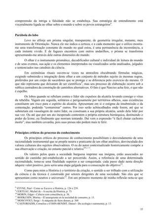 35
compreensão da intriga a falsidade não se estabeleça. Sua estratégia de entendimento está
visceralmente ligada ao olhar sobre o mundo e sobre os povos estrangeiros8
.
Parábola do lobo
Levo no alforje um prisma singular, transparente, de geometria irregular, mutante, meu
instrumento de Orientação. Nunca ele me indica a certeza, e a cada momento que o utilizo mostra-
me uma transformação constante do mundo no qual estou, é uma permanência da inconstância, a
cada instante vivido. E de fugazes encontros com outros andarilhos, o prisma se transforma
apresentando-me através dele outras dimensões do mundo.
O olhar é o instrumento prismático, decodificador cultural e individual de leitura do mundo
e de seus eventos, sua ação e os elementos interpretados ou visualizados serão analisados, julgados
e sentenciados nas catedrais da ciência.
Em cerimônias rituais ouvem-se vozes na atmosfera elocubrando fórmulas mágicas,
exigindo submissão e integração deste olhar a um conjunto de métodos sujeito às mesmas regras,
proferidos por um corpo de sacerdotes que se protege e se diferencia pelo exercício do mesmo. O
que não representa que deixaram de ser científicos9
, mas seu processo de elaboração ocorre sob a
rublica castradora da construção de caminhos alternativos. O fato é que Narciso acha feio, o que não
é espelho.
Os lobos quando se rebelam contra o líder são expulsos da alcatéia levando consigo o vírus
da rebeldia. Vagam em seguida, solitários e perigosamente por territórios alheios, suas existências
constituem um risco para o espírito da alcatéia. Apresentam em si o estigma da insubmissão e da
contestação, podendo “contaminar” outros. Por isso serão achincalhados onde forem, até que se
submetam em vassalagem de outro líder, ou construam a sua própria alcatéia, sendo dela líder por
sua vez. Ou até que por um ato inesperado contestem a própria estrutura hierárquica, destituindo o
poder do Ícone; ou finalmente que morram tentando. Daí vem a expressão “é fácil chutar cachorro
morto”, mas também covardia, pois suas presas não podem mais te ferir.
Princípios críticos do processo do conhecimento
Os princípios críticos do processo do conhecimento possibilitam o desvendamento de uma
racionalidade instrumental que se propõe neutra e praticante de um olhar analítico, desvinculada dos
valores culturais dos sujeitos observadores. O eu do autor contextualizado historicamente compõe a
sua observação e criação, no entanto parcial e relativa10 e 11
.
Os valores pelos quais a sociedade burguesa imprime sua insígnia, estão associados ao
sentido do caminho pré-estabelecido a ser percorrido. Assim, a referência de uma determinada
racionalidade, toma-se uma finalidade superior a ser conquistada: cada passo dado nesta direção
adquire valor positivo, pois seria uma etapa galgada para a consecução do objetivo12
.
Como para mim a História é o território da criação, o sentido a ser trilhado com a utilização
da ciência e da técnica é construído por setores dirigentes de uma sociedade. São eles que se
apresentam como neutros e universais13
. Em um primeiro momento de minha reflexão nota-se que
8
VEYNE, Paul - Como se Escreve a História, p. 126 e 239.
9
CERTEAU, Michel de - A escrita da História, p. 73.
10
MORIN, Edgar - Ciência com consciência, p. 36.
11
BOOKCHIN, Murray - El anarquismo en la sociedad de consumo, p. 13.
12
MOSCOVICI, Serge - A máquina de fazer deuses, p. 368
13
CASTORIADIS, Cornelius e COHN-BENDIT, Daniel - Da ecologia a autonomia, p. 13.
 