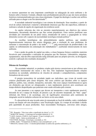 36
os mesmos aparentam ter uma importante contribuição na subjugação do meio ambiente e do
homem sobre o homem. Contudo, olhando mais profundamente percebe-se que são meros produtos
históricos instrumentalizados por uma classe dominante. O papel da ideologia é ocultar este artifício
utilizado para se chegar a um fim determinado14
.
A sociedade industrial tecnológica é um sistema de dominação. Seus membros, a partir do
nível de cultura intelectual e material e defendendo interesses que lhes são específicos, elaboram e
realizam a seleção de opções de organização da existência social.
As opções seleciona das vêm ao encontro majoritariamente aos objetivos dos setores
dominantes, descartando alternativas que lhes seriam prejudiciais. Estes setores justificam suas
atividades por intermédio de um plano único, emudecedor de outros e congregando as várias
dimensões sociais sob o aspecto da racionalidade tecnológica tomada política15
.
As escolhas tecnológicas são primordialmente opções políticas, que atendem
hegemonicamente interesses dos setores dirigentes, para a resolução de seus problemas, de
aumentar a concentração de poder e de renda16
, 17 e 18
, pela maximização da produtividade e do
capital, no enfrentamento da contestação dos trabalhadores19
, usufruindo intensivamente do meio
ambiente.
Com o poder da gestão do capital nas mãos, a classe burguesa fornece condições materiais
favoráveis para contemplar a realização de pesquisas que lhe interesse. Laboratórios, máquinas,
equipamentos, mão-de-obra especializada serão utilizadas para seu próprio proveito, na divulgação,
controle e aplicação dos resultados alcançados20
.
Dilemas da Tecnologia
Na sociedade industrial, os produtos criados pela técnica caracterizam-se por afirmar uma
racionalidade instrumental dos meios e dos fins. Eles implantam hegemonicamente relações
mecânicas na sociedade, substitutivas de vínculos de amizade e companheirismo, componentes
formadores da teia social.
O projeto tecnocrático de sociedade impõe aos indivíduos, que vivam de acordo com
critérios planificados pela classe dirigente. São esses critérios que decidem sobre os espaços
públicos: jardins, ruas, estradas, transportes, mercados. São esses espaços transformaram-se agora
em obstáculos que devem ser ultrapassados o mais rapidamente possível, pois constituem um
tempo-dinheiro desperdiçados que poderiam estar sendo utilizados pelo sistema.
As ruas passaram a ser espaços que devem ser transpostos o mais rapidamente possível,
deixando de ser o espaço da fruição, do passeio a pé, do encontro inesperado, do “bate - papo”
informal, dos flertes e do aconchego, atos de significações emocionais pelo sentimento de
integração social às tradições culturais de um bairro ou de uma cidade.
É a decorrência de uma invasão antes já consumada no local de trabalho, onde o trabalhador
exerce sua função sob uma disciplina e uma fiscalização rígida. Aí o tempo de atividade é aferido
pela quantidade de peças produzidas. Suas necessidades fisiológicas, conversas entre amigos,
14
PH. Roqueplo - "Oito teses sobre o significado da ciência", p. 151.
15
MARCUSE, Herbert - A ideologia da sociedade industrial, p. 19.
16
LAGO, Antonio e PADUA, José Augusto - O que é ecologia, p. 62.
17
GORZ, André - Adeus ao proletariado, p. 155.
18
RATTNER, Henrique - Tecnologia e sociedade, p. 162.
19
GORZ, André - "O despotismo da fábrica e suas conseqüências", p. 83.
20
DIEGUES, Antonio Carlos - A interdisciplinariedade na análise das questões ambientais, p. 8.
 