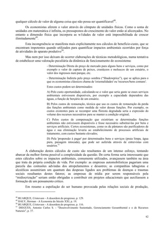42
qualquer cálculo de valor de alguma coisa que não possa ser quantifícavel48
.
Os economistas aferem o valor através do cômputo de unidades físicas. Como a soma de
unidades em matemática é infinita, os pressupostos do crescimento do valor estão aí alicerçados. No
entanto a dimensão física que incorpora as w1idades de valor está impossibilitada de crescer
ilimitadamente49
.
Esta incongruência se manifesta mais explicitamente nos cálculos de benefício-custo, que se
encontram impotentes quando utilizados para quantificar impactos ambientais ocorridos por força
de atividades do aparato produtivo50
.
Mas nem por isso deixam de ocorrer elaborações de técnicas metodológicas, numa tentativa
de estabelecer uma valoração peculiária da dinâmica de funcionamento do ecossistema:
- Determinação Direta do preço de mercado para alguns bens e serviços, como por
exemplo o valor de captura de peixes, crustáceos e moluscos de um estuário, o
valor dos ingressos num parque, etc.
- Determinação Indireta pelo preço sombra (“Shadowprice”), que se aplica para o
que os economistas clássicos chama de 'extemalidades' ou 'recursos/bens comuns'.
Estes custos podem ser determinados:
A) Pelo custo oportunidade, calculando-se o valor que seria gasto se esses serviços
ambientais estivessem disponíveis, por exemplo a capacidade depuradora das
águas, a função de berçário de um estuário.
B) Pelos custos de restauração, técnica que usa os custos de restauração da perda
das funções ambientais como medida de valor dessas funções. Por exemplo, os
custos existentes para se recompor uma floresta degradada seria a expressão do
volume dos recursos necessários para se manter a condição original;
C) Pelos custos de compensação que existiriam se determinadas funções
ambientais não estivessem disponíveis e fosse necessário substituí-las por bens e
serviços artificiais. Certos ecossistemas, como os de pântanos são purificadores de
água e sua eliminação levaria ao estabelecimento de processos artificiais de
tratamento, com custos bastante elevados;
D) Pela 'propensão à pagar' por determinados bens e serviços (praia limpa, água
pura, paisagem intocada), que pode ser auferida através de entrevistas com
usuários.51
A elaboração destes cálculos de custo são resultantes de um intenso esforço, tentando
abarcar da melhor forma possível a complexidade da questão. De certa forma seria interessante que
estes cálculos sobre os impactos ambientais, comumente utilizados, avançassem também na área
que trata da própria condição de vida. Por exemplo: as empresas automobilísticas pagariam uma
parcela das contusões advindas dos atropelamentos e desastres; as companhias tabagistas e
alcoólicas assumiriam um quantum das despesas ligados aos problemas de doenças e traumas
sociais resultantes destes fatores; as empresas de mídia por serem responsáveis pela
“midiocrização” seriam então obrigadas a contribuir em projetos educacionais que auxiliassem a
formação de um pensamento critico.
Em resumo a espoliação do ser humano provocada pelas relações sociais de produção,
48
BUARQUE, Cristovam - A desordem do progresso, p. 129.
49
DALY, Herman - A Economia do Século XXI, p. 19.
50
BUARQUE, Cristovam - A desordem do progresso, p. 116.
51
DIEGUES, Antonio Carlos S. - "Desenvolvimento Sustentado, Gerenciamento Geoambiental e o de Recursos
Naturais", p. 37.
 