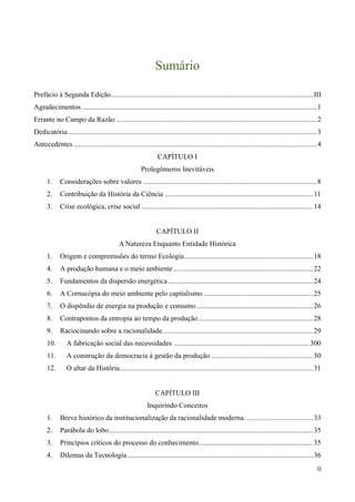 II
Sumário
Prefácio à Segunda Edição.................................................................................................................III
Agradecimentos ...................................................................................................................................1
Errante no Campo da Razão ................................................................................................................2
Dedicatória...........................................................................................................................................3
Antecedentes........................................................................................................................................4
CAPÍTULO I
Prolegômeros Inevitáveis
1. Considerações sobre valores .................................................................................................8
2. Contribuição da História da Ciência ...................................................................................11
3. Crise ecológica, crise social ................................................................................................14
CAPÍTULO II
A Natureza Enquanto Entidade Histórica
1. Origem e compreensões do termo Ecologia........................................................................18
4. A produção humana e o meio ambiente ..............................................................................22
5. Fundamentos da dispersão energética.................................................................................24
6. A Cornucópia do meio ambiente pelo capitalismo .............................................................25
7. O dispêndio de energia na produção e consumo .................................................................26
8. Contrapontos da entropia ao tempo da produção ................................................................28
9. Raciocinando sobre a racionalidade....................................................................................29
10. A fabricação social das necessidades ............................................................................300
11. A construção da democracia à gestão da produção .........................................................30
12. O altar da História............................................................................................................31
CAPÍTULO III
Inquirindo Conceitos
1. Breve histórico da institucionalização da racionalidade moderna. .....................................33
2. Parábola do lobo..................................................................................................................35
3. Princípios críticos do processo do conhecimento................................................................35
4. Dilemas da Tecnologia........................................................................................................36
 