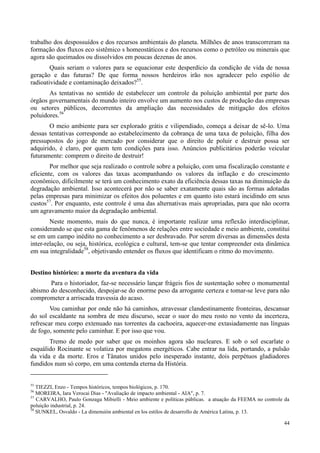 44
trabalho dos despossuídos e dos recursos ambientais do planeta. Milhões de anos transcorreram na
formação dos fluxos eco sistêmico s homeostáticos e dos recursos como o petróleo ou minerais que
agora são queimados ou dissolvidos em poucas dezenas de anos.
Quais seriam o valores para se equacionar este desperdício da condição de vida de nossa
geração e das futuras? De que forma nossos herdeiros irão nos agradecer pelo espólio de
radioatividade e contaminação deixados?55
.
As tentativas no sentido de estabelecer um controle da poluição ambiental por parte dos
órgãos governamentais do mundo inteiro envolve um aumento nos custos de produção das empresas
ou setores públicos, decorrentes da ampliação das necessidades de mitigação dos efeitos
poluidores.56
O meio ambiente para ser explorado grátis e vilipendiado, começa a deixar de sê-lo. Uma
dessas tentativas corresponde ao estabelecimento da cobrança de uma taxa de poluição, filha dos
pressupostos do jogo de mercado por considerar que o direito de poluir e destruir possa ser
adquirido, é claro, por quem tem condições para isso. Anúncios publicitários poderão veicular
futuramente: comprem o direito de destruir!
Por melhor que seja realizado o controle sobre a poluição, com uma fiscalização constante e
eficiente, com os valores das taxas acompanhando os valores da inflação e do crescimento
econômico, dificilmente se terá um conhecimento exato da eficiência dessas taxas na diminuição da
degradação ambiental. Isso acontecerá por não se saber exatamente quais são as formas adotadas
pelas empresas para minimizar os efeitos dos poluentes e em quanto isto estará incidindo em seus
custos57
. Por enquanto, este controle é uma das alternativas mais apropriadas, para que não ocorra
um agravamento maior da degradação ambiental.
Neste momento, mais do que nunca, é importante realizar uma reflexão interdisciplinar,
considerando se que esta gama de fenômenos de relações entre sociedade e meio ambiente, constitui
se em um campo inédito no conhecimento a ser desbravado. Por serem diversas as dimensões desta
inter-relação, ou seja, histórica, ecológica e cultural, tem-se que tentar compreender esta dinâmica
em sua integralidade58
, objetivando entender os fluxos que identificam o ritmo do movimento.
Destino histórico: a morte da aventura da vida
Para o historiador, faz-se necessário lançar frágeis fios de sustentação sobre o monumental
abismo do desconhecido, despojar-se do enorme peso da arrogante certeza e tomar-se leve para não
comprometer a arriscada travessia do acaso.
Vou caminhar por onde não há caminhos, atravessar clandestinamente fronteiras, descansar
do sol escaldante na sombra de meu discurso, secar o suor do meu rosto no vento da incerteza,
refrescar meu corpo extenuado nas torrentes da cachoeira, aquecer-me extasiadamente nas línguas
de fogo, somente pelo caminhar. E por isso que vou.
Tremo de medo por saber que os moinhos agora são nucleares. E sob o sol escarlate o
esquálido Rocinante se volatiza por megatons energéticos. Cabe entrar na lida, portando, a pulsão
da vida e da morte. Eros e Tânatos unidos pelo inesperado instante, dois perpétuos gladiadores
fundidos num só corpo, em uma contenda eterna da História.
55
TIEZZI, Enzo - Tempos históricos, tempos biológicos, p. 170.
56
MOREIRA, Iara Verocai Dias - "Avaliação de impacto ambiental - AIA", p. 7.
57
CARVALHO, Paulo Gonzaga Mibielli - Meio ambiente e políticas públicas. a atuação da FEEMA no controle da
poluição industrial, p. 24.
58
SUNKEL, Osvaldo - La dimensión ambiental en los estilos de desarrollo de América Latina, p. 13.
 