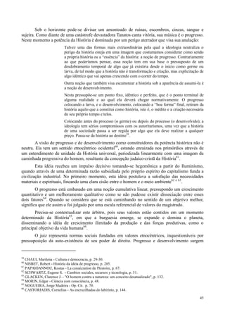 45
Sob o horizonte pode-se divisar um amontoado de ruínas, escombros, cinzas, sangue e
sujeira. Como diante de uma catástrofe devastadora Tanatos canta vitória, sua música é o progresso.
Neste momento a potência da História é dominada por um perigo aterrador que visa sua anulação:
Talvez uma das formas mais extraordinárias pela qual a ideologia neutraliza o
perigo da história esteja em uma imagem que costumamos considerar como sendo
a própria história ou a “essência” da história: a noção de progresso. Contrariamente
ao que poderíamos pensar, essa noção tem em sua base o pressuposto de um
desdobramento temporal de algo que já existiria desde o início como germe ou
larva, de tal modo que a história não é transformação e criação, mas explicitação de
algo idêntico que vai apenas crescendo com o correr do tempo.
Outra noção que também visa escamotear a história sob a aparência de assumi-la é
a noção de desenvolvimento.
Nesta pressupõe-se um ponto fixo, idêntico e perfeito, que é o ponto terminal de
alguma realidade e ao qual ela deverá chegar normativamente. O progresso
colocando a larva, e o desenvolvimento, colocando a “boa forma” final, retiram da
história aquilo que a constitui como história, isto é, o inédito e a criação necessária
de seu próprio tempo e telos.
Colocando antes do processo (o germe) ou depois do processo (o desenvolvido), a
ideologia tem sérios compromissos com os autoritarismos, uma vez que a história
de uma sociedade passa a ser regida por algo que ela deve realizar a qualquer
preço. Passa-se da história ao destino59
.
A visão de progresso e de desenvolvimento como constituidores da potência histórica não é
neutra. Ela tem um sentido etnocêntrico ocidental60
, estando enraizada nos primórdios através de
um entendimento de unidade da História universal, periodizada linearmente com uma imagem de
caminhada progressiva do homem, resultante da concepção judaíco-cristã da História61
.
Esta idéia recebeu um impulso decisivo tomando-se hegemônica a partir do Iluminismo,
quando através de uma determinada razão subsidiada pelo próprio espírito do capitalismo funda a
civilização industrial. No primeiro momento, esta idéia postulava a satisfação das necessidades
materiais e espirituais, fincando uma clara cisão entre o homem e o meio ambiente62 e 63
.
O progresso está embasado em uma noção cumulativa linear, pressupondo um crescimento
quantitativo e um melhoramento qualitativo como se não pudesse existir dissociação entre esses
dois fatores64
. Quando se considera que se está caminhando no sentido de um objetivo melhor,
significa que ele assim o foi julgado por uma escala referencial de valores do magistrado.
Precisa-se contextualizar este árbitro, pois seus valores estão contidos em um momento
determinado da História65
, em que a burguesia emerge, se expande e domina o planeta,
disseminando a idéia de crescimento ilimitado da produção e das forças produtivas, como o
principal objetivo da vida humana66
.
O juiz representa normas sociais fundadas em valores etnocêntricos, inquestionáveis por
pressuposição da auto-existência de seu poder de direito. Progresso e desenvolvimento surgem
59
CHAUI, Marilena - Cultura e democracia, p. 29-30.
60
NISBET, Robert - História da idéia de progresso, p. 285.
61
PAPAIOANNOU, Kostas - La consécration de l'histoire, p. 67.
62
SCHWARTZ, Eugene S. - Cambios sociales, recursos y tecnologia, p. 51.
63
GLACKEN, Clarence J. - "O homem contra a natureza: um conceito desatualizado", p. 132.
64
MORIN, Edgar - Ciência com consciência, p. 48.
65
NOGUEIRA, Jorge Madeira - Op. Cit. p. 70.
66
CASTORIADIS, Cornelius - As encruzilhadas do labirinto, p. 144.
 