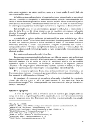 46
assim, como possuidores de valores positivos, como se a própria noção de positividade não
comportasse também valores.
O Ocidente representado atualmente pelos países fortemente industrializados se auto-nomeia
civilizado e desenvolvido em oposição às sociedades bárbaras e atrasadas, assim considerado pelo
fato de as mesmas não terem percorrido o mesmo processo histórico no qual se encontra e por não
terem cresci.do materialmente e adotado seu espírito e estilo devida. Em suma, não eram seu reflexo
por uma incapacidade própria de ultrapassagem das barreiras ao progresso e ao desenvolvimento67
.
Pela aceitação dessas noções como inerentes a qualquer sociedade, fica-se surdo perante os
gritos de alerta de povos de cultura milenares, que se encontram empobrecidos, subjugados,
alienados, depauperados ambientalmente, endivida dos financeiramente perante uma condição de
dependência externa68
.
A colonização se realizou também no território das idéias, sendo assimiladas sem críticas
por intelectuais de renome69
que aceitaram passivamente essas terminologias-conceituais70
. E assim,
foi como suas sociedades passaram a aceitar totalmente as normas do crescimento econômico,
pretendendo reproduzir o sistema sócio-econômico avançado incorporando seus valores e
hierarquizando culturas71
. O vencido é completamente derrotado quando se vê atrasado, fraco, feio,
ignorante e perde mais ainda no torneio por aceitar as regras confeccionadas pelos dominantes: é a
submissão absoluta.
Este trajeto colonizador moderno não foi pacífico.
Baseou-se em conquistas através do chumbo, da escravidão, do saque ao meio ambiente e da
disseminação dos ideais do colonizador. Configura-se contemporaneamente em ebulição uma outra
dominação moderna. Ela se baseia na criação de instrumental técnico pela racionalidade
hegemônica vigente da bioindústria, da informação, da telemática, da engenharia genética.
Caracteriza-se por uma perseguição permanente para o domínio e controle do homem, do tempo, do
espaço e dos recursos que compõem as relações sociais de produção e do modo de vida.
Deve-se contestar a legitimação de uma noção pretensamente universal e totalizante de um
determinado desenvolvimento e progresso, já que as experiências e necessidades das sociedades são
diversas devido às múltiplas culturas existentes 72 e 73
.
Os historiadores devem em parte à antropologia pelo respeito à pluralidade das experiências
culturais dos diversos povos, o início do questionamento de uma concepção linear do
desenvolvimento histórico74
Eles estão registrando como uma característica principal deste século a
renúncia à esta crença75
.
Redefinindo o progresso
A noção de progresso linear e irreversível deve ser redefinida pela complexidade que
carrega em si; pois se progredir significa ordem, organização, o que ocorre predominantemente no
universo é a regressão como fator determinante pela desordem, pela desorganização, pela agitação,
67
Idem, Op. Cit. p. 140-141.
68
ABDALLA, Mario Arrieta - "Política y ecologia en las formaciones económico-sociales americanas", p. 76.
69
PRADO JÚNIOR, Caio - História e Desenvolvimento, p. 15-16.
70
PEREIRA, Luiz Carlos Bresser - Desenvolvimento e crise no Brasil 1930-1983, p. 279.
71
BUARQUE, Cristovam - A Desordem do Progresso, p. 50-51.
72
GARAUDY, Roger - Ainda é tempo de viver, p. 184.
73
PERROUX, François - A filosofia do novo desenvolvimento, p. 18.
74
BURGUIERE, André - "A antropologia histórica", p. 150.
75
NISBET, Robert - História da idéia de progresso, p. 321.
 