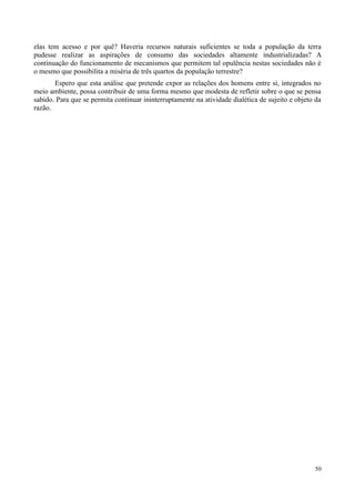 50
elas tem acesso e por quê? Haveria recursos naturais suficientes se toda a população da terra
pudesse realizar as aspirações de consumo das sociedades altamente industrializadas? A
continuação do funcionamento de mecanismos que permitem tal opulência nestas sociedades não é
o mesmo que possibilita a miséria de três quartos da população terrestre?
Espero que esta análise que pretende expor as relações dos homens entre si, integrados no
meio ambiente, possa contribuir de uma forma mesmo que modesta de refletir sobre o que se pensa
sabido. Para que se permita continuar ininterruptamente na atividade dialética de sujeito e objeto da
razão.
 
