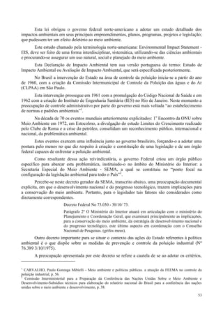 53
Esta lei obrigou o governo federal norte-americano a adotar um estudo detalhado dos
impactos ambientais em seus principais empreendimentos, planos, programas, projetos e legislação;
que pudessem ter um efeito deletério ao meio ambiente.
Este estudo chamado pela terminologia norte-americana: Environmental Impact Statement -
EIS, deve ser feito de uma forma interdisciplinar, sistemática, utilizando-se das ciências ambientais
e procurando-se assegurar um uso natural, social e planejado do meio ambiente.
Esta Declaração de Impacto Ambiental tem sua versão portuguesa do termo: Estudo de
Impacto Ambiental ou Avaliação de Impacto Ambiental, que será especificada posteriormente.
No Brasil a intervenção do Estado na área de controle da poluição inicia-se a partir do ano
de 1960, com a criação da Comissão Intermunicipal de Controle da Poluição das águas e do Ar
(CLPAA) em São Paulo.
Esta intervenção prossegue em 1961 com a promulgação do Código Nacional de Saúde e em
1962 com a criação do Instituto de Engenharia Sanitária (IES) no Rio de Janeiro. Neste momento a
preocupação de controle administrativo por parte do governo está mais voltada “ao estabelecimento
de normas e padrões ambientais”1
.
Na década de 70 os eventos mundiais anteriormente explicitados: 1o
Encontro da ONU sobre
Meio Ambiente em 1972, em Estocolmo, a divulgação do estudo Limites do Crescimento realizado
pelo Clube de Roma e a crise do petróleo, consolidam um reconhecimento público, internacional e
nacional, da problemática ambiental.
Estes eventos exercem uma influência junto ao governo brasileiro, forçando-o a adotar uma
postura pelo menos no que diz respeito à criação e constituição de uma legislação e de um órgão
federal capazes de enfrentar a poluição ambiental.
Como resultante dessa ação reivindicatória, o governo Federal criou um órgão público
específico para abarcar esta problemática, instituiudo-o no âmbito do Ministério do Interior: a
Secretaria Especial do Meio Ambiente - SEMA, a qual se constituiu no “ponto focal na
configuração da legislação ambiental para todo o País”2
.
Percebe-se neste decreto gerador da SEMA, transcrito abaixo, uma preocupação documental
explícita, em que o desenvolvimento nacional e do progresso tecnológico, trazem implicações para
a conservação do meio ambiente. Portanto, para o legislador tais fatores são considerados como
diretamente correspondentes.
Decreto Federal No 73.030 - 30/10/ 73.
Parágrafo 2º O Ministério do Interior atuará em articulação com o ministério do
Planejamento e Coordenação Geral, que examinará principalmente as implicações,
para a conservação do meio ambiente, da estratégia de desenvolvimento nacional e
do progresso tecnológico, este último aspecto em coordenação com o Conselho
Nacional de Pesquisas. (grifos meus).
Outro decreto importante para se situar o contexto das ações do Estado referentes à política
ambiental é o que dispõe sobre as medidas de prevenção e controle da poluição industrial (Nº
76.389 3/10/1975).
A preocupação apresentada por este decreto se refere a cautela de se ao adotar os critérios,
1
CARVALHO, Paulo Gonzaga Mibielli - Meio ambiente e políticas públicas. a atuação da FEEMA no controle da
poluição industrial, p. 56.
2
Comissão Interministerial para a Preparação da Conferência das Nações Unidas Sobre o Meio Ambiente e
Desenvolvimento-Subsídios técnicos para elaboração do relatório nacional do Brasil para a conferência das nações
unidas sobre o meio ambiente e desenvolvimento, p. 38.
 