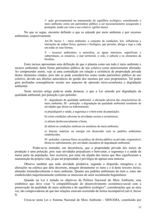 55
1- ação governamental na manutenção do equilíbrio ecológico, considerando o
meio ambiente como um patrimônio público a ser necessariamente assegurado e
protegido, tendo em vista o uso coletivo. (grifos meus).
No que se segue, encontro definido o que se entende por meio ambiente e por recursos
ambientais, respectivamente:
Art.30- Inciso 1 - meio ambiente: o conjunto de condições, leis, influências e
interações de ordem física, química e biológica, que permite, abriga e rege a vida
em todas as suas formas;
V - recursos ambientais: a atmosfera, as águas interiores, superficiais e
subterrâneas, os estuários, o mar territorial, o solo, o subsolo e os elementos da
biosfera.
Estes incisos apresentam uma definição de que o planeta como um todo é meio ambiente e
recurso ambiental, desta forma patrimônio público de uso coletivo como anteriormente afirmado.
Ao compreender assim, vejo aí uma contradição em relação a existência de propriedade privada
destes elementos citados, pois não se pode considerá-los como sendo patrimônio público de uso
coletivo, devido aos direitos autocráticos de gestão dos mesmos por seus proprietários. Tal poder
gera profundas conseqüências sociais nos aspectos de opressão sócio-econômica e degradação
ambiental.
Neste terceiro artigo pode-se ainda destacar, o que a Lei entende por degradação da
qualidade ambiental, por poluição e por poluidor:
II - degradação da qualidade ambiental: a alteração adversa das características do
meio ambiente; III - poluição: a degradação da qualidade ambiental resultante de
atividades que direta ou indiretamente:
a) prejudiquem a saúde, a segurança e o bem-estar da população;
b) criem condições adversas às atividades sociais e econômicas;
c) afetem desfavoravelmente a biota;
d) afetem as condições estéticas ou sanitárias do meio ambiente;
e) lancem matérias ou energia em desacordo com os padrões ambientais
estabelecidos.
IV- poluidor: a pessoa física ou jurídica, de direito público ou privado, responsável,
direta ou indiretamente, por atividade causadora de degradação ambiental;
Poder-se-ia entender, em decorrência, que a propriedade privada dos meios de
produção é uma poluição, pois suas atividades prejudicam o bem-estar, a segurança e a saúde da
maior parte da população. Isso ocorreria, por estar ela alijada dos meios que lhes significariam a
manutenção da própria vida, já que tal propriedade é privilégio de apenas uma minoria.
Observo também que toda atividade produtiva, segundo a dispersão energética e as
alterações na estética que dela decorrem, atingem diretamente os itens c e d deste terceiro inciso,
afetando irremediavelmente o meio ambiente. Quanto aos padrões ambientais do item e, estes são
estabelecidos majoritariamente conforme os interesses do setor socialmente hegemônico.
Quando na Lei é tratado os objetivos da Política Nacional do Meio Ambiente, esta
estabelece que deve visar “a compatibilização do desenvolvimento econômico-social com a
preservação da qualidade do meio ambiente.e do equilíbrio ecológico”; considerações que ao meu
ver, são comprovadoras de que tais relações estavam ocorrendo de forma incompatível (art.4, Inciso
I).
Criou-se nesta Lei o Sistema Nacional de Meio Ambiente - SISNAMA, constituído por
 