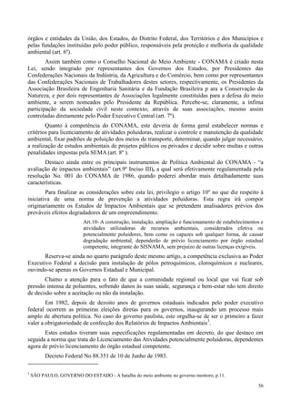 56
órgãos e entidades da União, dos Estados, do Distrito Federal, dos Territórios e dos Municípios e
pelas fundações instituídas pelo poder público, responsáveis pela proteção e melhoria da qualidade
ambiental (art. 6º).
Assim também como o Conselho Nacional do Meio Ambiente - CONAMA é criado nesta
Lei, sendo integrado por representantes dos Governos dos Estados, por Presidentes das
Confederações Nacionais da Indústria, da Agricultura e do Comércio, bem como por representantes
das Confederações Nacionais de Trabalhadores destes setores, respectivamente, os Presidentes da
Associação Brasileira de Engenharia Sanitária e da Fundação Brasileira p ara a Conservação da
Natureza, e por dois representantes de Associações legalmente constituídas para a defesa do meio
ambiente, a serem nomeados pelo Presidente da República. Percebe-se, claramente, a ínfima
participação da sociedade civil neste contexto, através de suas associações, mesmo assim
controladas diretamente pelo Poder Executivo Central (art. 7º).
Quanto à competência do CONAMA, este deveria de forma geral estabelecer normas e
critérios para licenciamento de atividades poluidoras, realizar o controle e manutenção da qualidade
ambiental, fixar padrões de poluição dos meios de transporte, determinar, quando julgar necessário,
a realização de estudos ambientais de projetos públicos ou privados e decidir sobre multas e outras
penalidades impostas pela SEMA (art. 8º ).
Destaco ainda entre os principais instrumentos de Política Ambiental do CONAMA - “a
avaliação de impactos ambientais” (art.9º Inciso III), a qual será efetivamente regulamentada pela
resolução No. 001 do CONAMA de 1986, quando poderei abordar mais detalhadamente suas
características.
Para finalizar as considerações sobre esta lei, privilegio o artigo 10º no que diz respeito à
iniciativa de uma norma de prevenção a atividades poluidoras. Esta regra irá compor
originariamente os Estudos de Impactos Ambientais que se pretendem analisadores prévios dos
prováveis efeitos degradadores de um empreendimento.
Art.10- A construção, instalação, ampliação e funcionamento de estabelecimentos e
atividades utilizadoras de recursos ambientais, considerados efetiva ou
potencialmente poluidores, bem como os capazes sob qualquer forma, de causar
degradação ambiental, dependerão de prévio licenciamento por órgão estadual
competente, integrante do SISNAMA, sem prejuízo de outras licenças exigíveis.
Reserva-se ainda no quarto parágrafo deste mesmo artigo, a competência exclusiva ao Poder
Executivo Federal a decisão para instalação de pólos petroquímicos, cloroquímicos e nucleares,
ouvindo-se apenas os Governos Estadual e Municipal.
Chamo a atenção para o fato de que a comunidade regional ou local que vai ficar sob
pressão intensa de poluentes, sofrendo danos às suas saúde, segurança e bem-estar não tem direito
de decisão sobre a aceitação ou não da instalação.
Em 1982, depois de dezoito anos de governos estaduais indicados pelo poder executivo
federal ocorrem as primeiras eleições diretas para os governos, inaugurando um processo mais
amplo de abertura política. No caso do governo paulista, este orgulha-se de ser o primeiro a fazer
valer a obrigatoriedade de confecção dos Relatórios de Impactos Ambientais3
.
Estes estudos tiveram suas especificações regulamentadas em decreto, do que destaco em
seguida a norma que trata do Licenciamento das Atividades potencialmente poluidoras, dependentes
agora de prévio licenciamento do órgão estadual competente.
Decreto Federal No 88.351 de 10 de Junho de 1983.
3
SÃO PAULO, GOVERNO DO ESTADO - A batalha do meio ambiente no governo montoro, p.11.
 