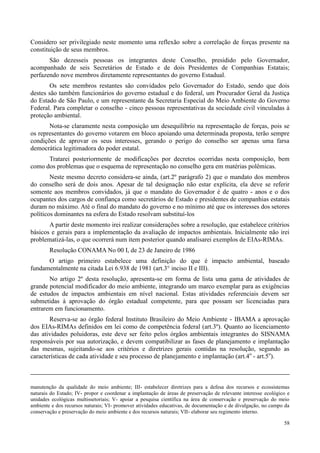 58
Considero ser privilegiado neste momento uma reflexão sobre a correlação de forças presente na
constituição de seus membros.
São dezesseis pessoas os integrantes deste Conselho, presidido pelo Governador,
acompanhado de seis Secretários de Estado e de dois Presidentes de Companhias Estatais;
perfazendo nove membros diretamente representantes do governo Estadual.
Os sete membros restantes são convidados pelo Governador do Estado, sendo que dois
destes são também funcionários do governo estadual e do federal, um Procurador Geral da Justiça
do Estado de São Paulo, e um representante da Secretaria Especial do Meio Ambiente do Governo
Federal. Para completar o conselho - cinco pessoas representativas da sociedade civil vinculadas à
proteção ambiental.
Nota-se claramente nesta composição um desequilíbrio na representação de forças, pois se
os representantes do governo votarem em bloco apoiando uma determinada proposta, terão sempre
condições de aprovar os seus interesses, gerando o perigo do conselho ser apenas uma farsa
democrática legitimadora do poder estatal.
Tratarei posteriormente de modificações por decretos ocorridas nesta composição, bem
como dos problemas que o esquema de representação no conselho gera em matérias polêmicas.
Neste mesmo decreto considera-se ainda, (art.2º parágrafo 2) que o mandato dos membros
do conselho será de dois anos. Apesar de tal designação não estar explícita, ela deve se referir
somente aos membros convidados, já que o mandato do Governador é de quatro - anos e o dos
ocupantes dos cargos de confiança como secretários de Estado e presidentes de companhias estatais
duram no máximo. Até o final do mandato do governo e no mínimo até que os interesses dos setores
políticos dominantes na esfera do Estado resolvam substituí-los
A partir deste momento irei realizar considerações sobre a resolução, que estabelece critérios
básicos e gerais para a implementação da avaliação de impactos ambientais. Inicialmente não irei
problematizá-las, o que ocorrerá num item posterior quando analisarei exemplos de EIAs-RIMAs.
Resolução CONAMA No 00 I, de 23 de Janeiro de 1986
O artigo primeiro estabelece uma definição do que é impacto ambiental, baseado
fundamentalmente na citada Lei 6.938 de 1981 (art.3° inciso II e III).
No artigo 2º desta resolução, apresenta-se em forma de lista uma gama de atividades de
grande potencial modificador do meio ambiente, integrando um marco exemplar para as exigências
de estudos de impactos ambientais em nível nacional. Estas atividades referenciais devem ser
submetidas à aprovação do órgão estadual competente, para que possam ser licenciadas para
entrarem em funcionamento.
Reserva-se ao órgão federal Instituto Brasileiro do Meio Ambiente - IBAMA a aprovação
dos EIAs-RIMAs definidos em lei como de competência federal (art.3º). Quanto ao licenciamento
das atividades poluidoras, este deve ser feito pelos órgãos ambientais integrantes do SISNAMA
responsáveis por sua autorização, e devem compatibilizar as fases de planejamento e implantação
das mesmas, sujeitando-se aos critérios e diretrizes gerais contidas na resolução, segundo as
características de cada atividade e seu processo de planejamento e implantação (art.4o
- art.5o
).
manutenção da qualidade do meio ambiente; III- estabelecer diretrizes para a defesa dos recursos e ecossistemas
naturais do Estado; IV- propor e coordenar a implantação de áreas de preservação de relevante interesse ecológico e
unidades ecológicas multissetoriais; V- apoiar a pesquisa científica na área de conservação e preservação do meio
ambiente e dos recursos naturais; VI- promover atividades educativas, de documentação e de divulgação, no campo da
conservação e preservação do meio ambiente e dos recursos naturais; VII- elaborar seu regimento interno.
 
