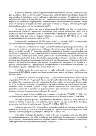 59
A resolução determina que as exigências mínimas em atividades técnicas a serem realizadas
para a confecção do EIA, devem conter: 1º) diagnóstico ambiental da área de influência do projeto
que considere: o meio físico, o meio biológico, o meio sócio-econômico; 2º) análise dos impactos
ambientais do projeto e de suas alternativas; 3º) definição das medidas mitigadoras dos impactos
negativos e 4º) elaboração do programa de acompanhamento e monitoramento dos impactos. Podem
ainda ser acrescidas instruções adicionais que sejam peculiares ao projeto, fornecidas pelo órgão
ambiental responsável pelo seu licenciamento (art.6o
).
Há também a exigência para que a realização do EIA-RIMA seja feita por uma equipe
multidisciplinar habilitada, responsável tecnicamente pelos estudos apresentados, sendo que a
mesma não deve ser dependente direta ou indiretamente do proponente do projeto (art.7º). Fica
estabelecido ainda que todas as despesas referentes a realização do EIA-RIMA são de total
responsabilidade do proponente do projeto (art..8o
).
A normatização considera que o RIMA, deverá refletir as conclusões do EIA, se apresentado
com objetividade e em linguagem acessível, contendo no mínimo o seguinte:
1º) objetivos e justificativas do projeto e compatibilidade com políticas governamentais; 2º)
descrição do projeto e suas alternativas ecológicas e locacionais, especificando-os com todos os
fatores envolvidos na ação; 3º) síntese dos resultados dos estudos de diagnósticos ambiental da área
de influência do projeto; 4º) descrição dos prováveis impactos ambientais da atividade e os critérios
adotados para a identificação destes, com a quantificação e sua interpretação; 5º) caracterização da
qualidade ambiental futura da área de influência, comparando as diferentes situações da adoção do
projeto e suas alternativas, bem como com a hipótese de sua não realização; 6º) descrição do efeito
esperado das medidas mitigadoras, mencionando os impactos que não puderem ser evitados e o
grau de alteração esperado; 7º) programa de acompanhamento e monitoramento dos impactos; 8º)
recomendação quanto à alternativa mais favorável (art. 9º).
O estabelecimento de prazos para que o órgão ambiental responsável pela análise e
julgamento do EIA-RIMA, deva se manifestar será estipulado à partir da data de recebimento dos
mesmos (art.10º).
E fechando esta seqüência de artigos com o 11º, constato um desdobramento do seu teor de
origem (Lei 6.938/81, art.18º, parágrafo 4) que trata do sigilo industrial e da divulgação do RIMA
ao público. Suas cópias permanecerão à disposição dos interessados, nos centros de documentação
do órgão de controle ambiental correspondente e os órgãos públicos que manifestarem interesse,
receberão cópias do RIMA. Quando o órgão público responsável pelo licenciamento julgar
necessário, promoverá a realização de audiência pública para informação sobre o projeto seus
impactos ambientais bem como a discussão geral do relatório.
Com estes onze artigos arrolados que compõem a Resolução CONAMA Nº 001/1986,
definiu-se mais claramente através da legislação, uma normatização específica dos EIAs-RIMAs.
Em 1986, o governo paulista, criou também a Secretaria de Estado do Meio Ambiente e
instituiu o Sistema Estadual do Meio Ambiente, com o objetivo de ligar as atividades de defesa,
preservação e melhoria do meio ambiente (Decreto Nº 24.932 de 24/03/86).
Dois anos após, em 1988, foi incluído na legislação estadual que trata das atribuições do
CONSEMA (Decreto Nº 20.903 de 1983) o encargo de “apreciar relatórios de impacto do meio
ambiente na forma da legislação pertinente” (Decreto Nº 28.623 de 1988).
Fruto deste arcabouço da legislação citada e de uma preocupação ambiental planetária
divulgada cotidianamente pela mídia e ainda por uma mobilização de parlamentares constituintes
que formaram a chamada frente verde no Congresso Nacional, elaborou-se no Brasil, em outubro de
1988, a primeira constituição federal 110 mundo, a exigir o EIA.
 