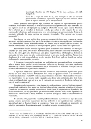 60
Constituição Brasileira de 1988 Capítulo VI do Meio Ambiente. Art. 225.
Parágrafo 1º.
Inciso IV - exigir, na forma da lei, para instalação de obra ou atividade
potencialmente causadora de significativa degradação do meio ambiente, estudo
prévio de impacto ambiental, que se dará publicidade;
Com a produção deste aparato legal, forma-se um conjunto de regulamentações que irá
coordenar, na sociedade brasileira, as intervenções das atividades produtivas no meio ambiente. Isto
não significa dizer que tal legislação seja cumprida totalmente, ou que seja a ideal e definitiva.
Devo salientar que a sociedade é dinâmica e ainda, que subjaz a este conjunto de leis uma
preocupação valorativa a qual considero uma peça importante para a sua interpretação. Trata-se da
constante utilização do termo racional na seguinte formulação: “Uso racional dos recursos
ambientais”5
.
Detenho-me em uma análise deste termo por considerá-lo importante e porque o mesmo
perpassa a legislação como um fator que define a ação do uso dos recursos ambientais, justificando-
a ou condenando-a cabal e irremediavelmente. No entanto, qual é o significado de racional? Ou
melhor, como ocorre o seu processo de definição; Quem, quando e o quê define este significado?
Seu sentido é único e estanque segundo a época, o momento e os autores de sua definição?
Entendo que este termo está inserido historicamente, sendo utilizado como um instrumento, na
maioria das vezes, para uma determinada ação, plano ou proposta de estruturação de domínio da
sociedade, por uma classe ou setor social; constituindo-se em uma escolha política. Apesar desta
abordagem já ter sido contemplada no terceiro capítulo deste livro, nada me impede de realizar
ainda estes breves comentários a respeito.
O homem ao tomar conhecimento de sua sapiência soube que podia elaborar pensamentos
sobre a mesma, isto é, produzir conhecimento do conhecimento. Por que é que neste movimento
complexo de reflexão humana, considera que outros homens não se utilizaram deste processo de
racionalidade junto a utilização do meio ambiente?
A legislação expõe que é preciso um uso racional do meio ambiente, significando que o
mesmo não esta sendo utilizado desta forma. Mas como isso poderia ocorrer, se a característica
peculiar dos homens é a razão? Ou será que em determinados momentos o homem não a utiliza? Se
isto é deliberado é por que há uma razão, o que não deixa de ser uma contradição, pois desta forma
estaria se utilizando dela para agir e se não é, representa um momento de demência, ou haveriam
mais de uma forma de razão?
Uma das possíveis respostas à estas indagações, está contida no contexto histórico em que 8
racionalidade está imersa. Esta possui um significado hegemônico concedido pela classe dominante.
Quando em um momento histórico, constatam-se sinais claros de esgotamento e degradação dos
recursos ambientais, ou seja, percebe-se que a natureza não é infinita e muito menos a produção de
mercadorias, intensificam-se neste momento os estudos ecológicos sobre o funcionamento do
ecossistema.
No entanto, este julgamento é aceito predominantemente a posteriori da ação realizada,
quando a intensa exploração e devastação do meio ambiente, já não significam mais a utilização
racional dela para o desenvolvimento e o progresso. Neste caso a utilização do argumento, em
princípio incontestável do uso da razão, está vinculado a um outro momento histórico.
5
Decreto Federal No. 73.030 de 1973 = art.1º / art.4º; Lei nº 6.938 de 1981 art.2º Inciso VI, Art.4 IV - VI - e Art.8 VII,
Art.13 III; DECRETO nº 88.351 de 1o
de junho de 1983 Alt. 7 – IX - CONSTITUIÇAO DO ESTADO DE SAO
PAULO, 1989 Art. 269 Parágrafo 1º- e 2o
; Lei nº 8.028 de 12 de abril de 1990 Art. 12.
 