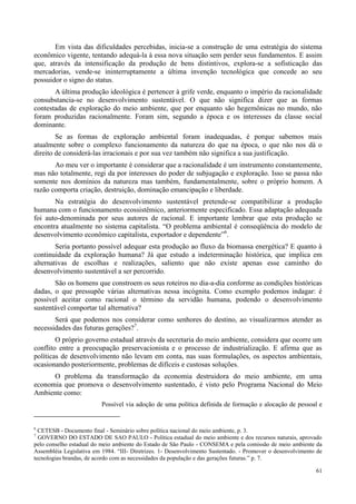 61
Em vista das dificuldades percebidas, inicia-se a construção de uma estratégia do sistema
econômico vigente, tentando adequá-la à essa nova situação sem perder seus fundamentos. E assim
que, através da intensificação da produção de bens distintivos, explora-se a sofisticação das
mercadorias, vende-se ininterruptamente a última invenção tecnológica que concede ao seu
possuidor o signo do status.
A última produção ideológica é pertencer à grife verde, enquanto o império da racionalidade
consubstancia-se no desenvolvimento sustentável. O que não significa dizer que as formas
contestadas de exploração do meio ambiente, que por enquanto são hegemônicas no mundo, não
foram produzidas racionalmente. Foram sim, segundo a época e os interesses da classe social
dominante.
Se as formas de exploração ambiental foram inadequadas, é porque sabemos mais
atualmente sobre o complexo funcionamento da natureza do que na época, o que não nos dá o
direito de considerá-las irracionais e por sua vez também não significa a sua justificação.
Ao meu ver o importante é considerar que a racionalidade é um instrumento constantemente,
mas não totalmente, regi da por interesses do poder de subjugação e exploração. Isso se passa não
somente nos domínios da natureza mas também, fundamentalmente, sobre o próprio homem. A
razão comporta criação, destruição, dominação emancipação e liberdade.
Na estratégia do desenvolvimento sustentável pretende-se compatibilizar a produção
humana com o funcionamento ecossistêmico, anteriormente especificado. Essa adaptação adequada
foi auto-denominada por seus autores de racional. E importante lembrar que esta produção se
encontra atualmente no sistema capitalista. “O problema ambiental é conseqüência do modelo de
desenvolvimento econômico capitalista, exportador e dependente”6
.
Seria portanto possível adequar esta produção ao fluxo da biomassa energética? E quanto à
continuidade da exploração humana? Já que estudo a indeterminação histórica, que implica em
alternativas de escolhas e realizações, saliento que não existe apenas esse caminho do
desenvolvimento sustentável a ser percorrido.
São os homens que constroem os seus roteiros no dia-a-dia conforme as condições históricas
dadas, o que pressupõe várias alternativas nessa incógnita. Como exemplo podemos indagar: é
possível aceitar como racional o término da servidão humana, podendo o desenvolvimento
sustentável comportar tal alternativa?
Será que podemos nos considerar como senhores do destino, ao visualizarmos atender as
necessidades das futuras gerações?7
.
O próprio governo estadual através da secretaria do meio ambiente, considera que ocorre um
conflito entre a preocupação preservacionista e o processo de industrialização. E afirma que as
políticas de desenvolvimento não levam em conta, nas suas formulações, os aspectos ambientais,
ocasionando posteriormente, problemas de difíceis e custosas soluções.
O problema da transformação da economia destruidora do meio ambiente, em uma
economia que promova o desenvolvimento sustentado, é visto pelo Programa Nacional do Meio
Ambiente como:
Possível via adoção de uma política definida de formação e alocação de pessoal e
6
CETESB - Documento final - Seminário sobre política nacional do meio ambiente, p. 3.
7
GOVERNO DO ESTADO DE SAO PAULO - Política estadual do meio ambiente e dos recursos naturais, aprovado
pelo conselho estadual do meio ambiente do Estado de São Paulo - CONSEMA e pela comissão de meio ambiente da
Assembléia Legislativa em 1984. “III- Diretrizes. 1- Desenvolvimento Sustentado. - Promover o desenvolvimento de
tecnologias brandas, de acordo com as necessidades da população e das gerações futuras.” p. 7.
 