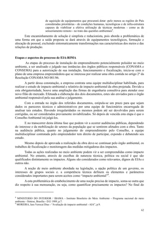 62
de aquisição de equipamentos que procurará dotar -pelo menos as regiões do País
consideradas prioritárias - de condições humanas, tecnológicas e de infra-estrutura
capazes de viabilizar a efetiva utilização de técnicas modernas - como as de
sensoriamento remoto - no trato das questões ambientais8
.
Este encaminhamento de solução é simplista e reducionista, pois aborda a problemática de
uma forma em que a saída proposta se dará através de equipamentos tecnológicos, formação e
alocação de pessoal, excluindo sintomaticamente transformações nas características dos meios e das
relações de produção.
Etapas e aspectos do processo de EIA-RIMA
As etapas do processo de instalação do empreendimento potencialmente poluidor no meio
ambiente, a ser analisado e julgado nas instâncias dos órgãos públicos responsáveis (CONAMA e
CONSEMA) para a autorização de sua instalação, funcionamento e fiscalização, inicia-se com o
plano de uma empresa empreendedora que se interessa por realizar uma obra contida no artigo 2º da
Resolução CONAMA NO 001/86.
A partir dessa constatação, a empresa contrata uma equipe multidisciplinar habilitada, para
realizar o estudo de impacto ambiental e relatório de impacto ambiental da obra projetada. Devido a
esta obrigatoriedade, houve uma ampliação das firmas de engenharia consultiva para atender esse
novo filão do mercado. Efetuada a elaboração dos dois documentos, estes são enviados para o órgão
ambiental responsável pela sua análise e julgamento.
Com a entrada no órgão dos referidos documentos, estipula-se um prazo para que sejam
dados os pareceres técnicos e administrativos por uma equipe de funcionários encarregada de
analisar tais estudos. Havendo irregularidades os mesmos podem até ser devolvidos para serem
corrigidas, ou ser considerados previamente inviabilizados. Só depois de vencida esta etapa é que o
Conselho Ambiental irá julgá-los.
E no transcorrer desta última fase que podem vir a ocorrer audiências públicas, dependendo
do interesse e da mobilização de setores da população que se sentirem afetados com a obra. Tanto
na audiência pública, quanto no julgamento do empreendimento pelo Conselho, a equipe
multidisciplinar contratada pelo empreendedor tem direito de participar, expondo e debatendo seu
estudo.
Mesmo depois de aprovada a realização da obra deve-se continuar pelo órgão ambiental, os
trabalhos de fiscalização e monitoragem das medidas mitigadoras dos impactos.
Todas as ações realizadas no meio ambiente podem vir a ser compreendidas como impacto
ambiental. No entanto, através de escolhas de natureza técnica, política ou social é que são
qualificados distintamente os impactos. Alguns são considerados como relevantes, dignos de EIAs e
outros não.
A noção de meio ambiente abordada na legislação, a opção política de um governo, os
interesses de grupos sociais e. a competência técnica definem os elementos e parâmetros
considerados importantes para serem aceitos como “impacto ambiental”9
.
A esta problemática do estabelecimento de uma noção precisa de impacto, soma-se outra que
diz respeito à sua mensuração, ou seja, como quantificar precisamente os impactos? No final do
8
MINISTERIO DO INTERIOR / IBAMA - Instituto Brasileiro do Meio Ambiente - Programa nacional do meio
ambiente - Síntese, Brasília - D.E 1989, p.7.
9
MOREIRA, Iara Verocai Dias - “Avaliação de impacto ambiental - AIA”, p.9.
 