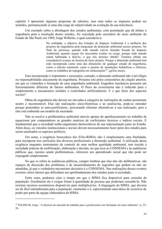 63
capítulo 3 apresentei algumas propostas de cálculos, mas nem todos os impactos podem ser
medidos, permanecendo aí uma alta carga de subjetividade na avaliação da sua relevância.
Um exemplo sobre a abordagem dos estudos ambientais, com postulação que dá ênfase à
engenharia para a resolução destes estudos, foi veiculada pelo secretário do meio ambiente do
Estado de São Paulo em 1989, Jorge Wilhelm, o qual considerava:
Na realidade, o objetivo dos Estudos de Impacto Ambiental é a melhoria dos
projetos de engenharia pela integração da dimensão ambiental nesses projetos. No
final do processo, quando todo mundo estiver fazendo Estudo de Impacto
Ambiental, quando sequer for necessário avaliar ou exigir, porque todo mundo
estará habituado a fazê-lo, o que nós teremos obtido? Teremos obtido um
considerável avanço na técnica de fazer projeto. Porque a dimensão ambiental terá
sido incorporada como uma das dimensões de qualquer estudo de engenharia,
como o cálculo estrutural, como o projeto de instalações hidráulicas e elétricas,
como os trabalhos de topografia em urbanizações10
. (grifos meus).
Esta incorporação é importante e necessária, contudo, a dimensão ambiental não é privilégio
ou responsabilidade unicamente da engenharia. Presumo isto pelos comentários da citação anterior,
em que se vislumbra a formação de uma engenharia ambiental. Engenhos mecânicos possuem um
funcionamento diferente de fatores ambientais. O fluxo do ecossistema não é reduzido pura e
simplesmente a mecanismos isolados e controlados artificialmente. E o que dizer dos aspectos
sociais?
Obras de engenharia não devem ser elevadas à categoria de realizações de caráter puramente
neutro e incontestável. Elas são realizações sócio-históricas e ao analisá-las, pode-se entender
porque pretendem se auto-justificarem., procurando eliminar alternativas à sua realização, pois a
elas está embutido um modelo de sociedade.
Não se resolve a problemática ambiental através apenas do aperfeiçoamento no trabalho de
equacionar por computadores as grandes matrizes de coeficientes técnicos e índices sociais. E
fundamental que a sociedade tenha organismos democráticos de sua representação junto ao Estado.
Além disso, os vínculos institucionais e sociais devem necessariamente fazer parte dos estudos para
serem analisados os aspectos políticos.
Em suma, a exigência burocrática dos EIAs-RIMAs não é simplesmente uma finalidade,
para incorporar nos currículos dos diversos profissionais a dimensão ambiental. A utilização dessa
exigência enquanto instrumento de controle de uma melhor qualidade ambiental, tem trazido à
sociedade práticas de mobilização, elaboração e decisão, no que toca ao CONSEMA e às audiências
públicas que, mesmo sendo problemáticas, oferecem um aprendizado social que não pode ser
expurgado simplesmente.
No que se refere às audiências públicas, cumpre lembrar que elas não são deliberativas: são
espaços de discussão dos problemas e de encaminhamento de sugestões que podem ou não ser
atendidas, já que o verdadeiro mecanismo decisório é o CONSEMA. Nas realizações desses eventos
existem vários fatores que dificultam um aprofundamento dos estudos junto à sociedade.
Entre estes, podemos citar o tempo em que o RIMA fica disponível para consulta da
população. Geralmente ele é exíguo frente à quantidade de pessoas que poderiam consultá-lo. Não
existem recursos econômicos disponíveis para multiplicá-los. A linguagem do RIMA, que deveria
ser de fácil entendimento para a população, raramente o é, representando uma tática de exercício de
poder por parte da equipe elaboradora do RIMA.
10
WILHELM, Jorge. “A abertura do mercado de trabalho para o profissional com formação em meio ambiente”, p. 25-
26.
 