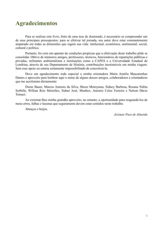 1
Agradecimentos
Para se realizar este livro, fruto de uma tese de doutorado, é necessário se compreender um
de seus principais pressupostos: para se efetivar tal jornada, seu autor deve estar constantemente
amparado em todas as dimensões que regem sua vida: intelectual, econômica, sentimental, social,
cultural e política.
Portanto, foi com um aparato de condições propícias que a efetivação deste trabalho pôde se
consolidar. Obtive de inúmeros amigos, professores, técnicos, funcionários de repartições públicas e
privadas, militantes ambientalistas e instituições como a CAPES e a Universidade Estadual de
Londrina, através de seu Departamento de História, contribuições inestimáveis em minha viagem.
Sem esse apoio eu estaria certamente impossibilitado de concretizá-la.
Devo um agradecimento todo especial a minha orientadora Maria Amélia Mascarenhas
Dantes e aproveito para lembrar aqui o nome de alguns desses amigos, colaboradores e orientadores
que me auxiliaram diretamente:
Dione Bauer, Marcos Antonio da Silva, Shozo Motoyama, Sidney Barbosa, Rosana Núbia
Sorbille, Willian Reis Meirelles, Sidnei José, Munhoz, Antonio Celso Ferreira e Nelson Dácio
Tomazi.
Ao externar-lhes minha gratidão aproveito, no entanto, a oportunidade para resguardá-los de
meus erros, falhas e lacunas que seguramente devem estar contidos neste trabalho.
Abraços e beijos.
Jozimar Paes de Almeida
 