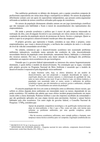 64
Nas audiências geralmente os debates são desiguais, pois a equipe consultora composta de
profissionais especialistas em várias áreas dirige e monopoliza os debates. Os setores da população
dificilmente contam com um apoio de especialistas independentes, que possam contra-argumentar
utilizando-se também de termos científicos utilizados pela equipe de consultores.
Os setores da população diretamente afetados entram em um jogo (terminologia científica)
que não manejam com habilidade e ficam à mercê do encaminhamento dos representantes dos
empreendedores.
Há ainda a pressão econômica e política que é exerci da pela empresa interessada na
realização da obra, com divulgação favorável à sua construção em vários setores da mídia e com a
cooptação de parcelas da população através de promessas de lucros, favores e empregos. Quem se
atreve a opor-se ao progresso e desenvolvimento trazido por obras das empresas?
O próprio governo, que representa o Estado, considera as suas obras e projetos, como
empreendimentos, que visam o desenvolvimento, a me1horia das condições do meio e a elevação
do nível de vida das comunidades envolvidas.11
No entanto, constata-se que o desenvolvimento econômico tem ocasionado problemas
ambientais indesejáveis, resultando numa opressão das condições de vida, desconsiderando
necessidades básicas da população como desnutrição, saneamento básico, habitação e a destruição
dos recursos naturais. Por isso, é necessária uma maior atenção na abordagem dos problemas
ambientais aos aspectos sócio-econômicos do que tecnológicos.
Entendo que é o governo federal representando os interesses dos setores hegemonicamente
dominante, é quem define o modelo de desenvolvimento. Na constatação que se segue, veiculada
pelo próprio governo no Programa Nacional do Meio Ambiente é assumido que o modelo de
desenvolvimento é responsável pela degradação sócio-ambiental:
A nação brasileira sofre, hoje, os efeitos deletérios de um modelo de
desenvolvimento, que tem propiciado a ocupação desordenada do espaço, a
expol1ação abusiva dos recursos naturais e a deterioração da qualidade de vida,
tanto no meio urbano, como rural. O que se observa é que, em última instância, a
população vem assumindo todos os custos sociais e ambientais da política
econômica vigente, que não internaliza as variáveis sociais e ambientais, cotejadas
“ex post” aos investimentos nos setores de produção12
.
O conceito população não leva em conta as distinções entre as diferentes classes sociais, que
sofrem os efeitos degrada dores ambientais em intensidade maior ou menor, dependendo de seu
poder econômico. Ele também não admite que esses efeitos incidem proporcionalmente em maior
escala sobre a classe dominada. Podemos lembrar o caso dos impostos recolhidos da comunidade e
que são geralmente aplicados em suas etapas iniciais para pavimentar, iluminar e sanear bairros
habitados pela elite econômica. Um outro órgão do governo federal, o Conselho Nacional de
Pesquisas - CNPq, considera que:
Apesar da propalada competência tecnológica e da qualificação institucional para
atuar no meio-ambiente, o fato é que o País, como um todo, está inerme para
enfrentar os problemas ambientais, por uma questão complexa, porém
fundamental:
- Não há recursos econômicos suficientes, nem vontade política o bastante, nem
tampouco massa técnico-científica para ver cumprida a legislação (estabelecida nos
11
DECRETO N 95.733 de 12 de fevereiro de 1988.
12
MINISTERIO DO INTERIOR (IBAMA) - Programa nacional do meio ambiente, componente desenvolvimento
institucional, versão final, Brasília, D.E, 1989, p. 1.
 