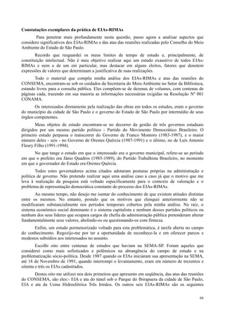 66
Constatações exemplares da prática de EIAs-RIMAs
Para penetrar mais profundamente nesta questão, passo agora a analisar aspectos que
considero significativos dos EIAs-RIMAs e das atas das reuniões realizadas pelo Conselho do Meio
Ambiente do Estado de São Paulo.
Recordo que resguardei os meus limites de tempo de estudo e, principalmente, de
constituição intelectual. Não é meu objetivo realizar aqui um estudo exaustivo de todos EIAs-
RIMAs e nem o de um em particular, mas destacar em alguns eleitos, fatores que denotem
expressões de valores que determinam a justificativa de suas realizações.
Todo o material que compõe minha análise dos EIAs-RIMAs e atas das reuniões do
CONSEMA, encontram-se sob os cuidados da Secretaria do Meio Ambiente no Setor da Biblioteca,
estando livres para a consulta pública. Eles compõem-se de dezenas de volumes, com centenas de
páginas cada, trazendo em sua maioria as informações necessárias exigidas na Resolução Nº 001
CONAMA.
Os interessados diretamente pela realização das obras em todos os estudos, eram o governo
do município da cidade de São Paulo e o governo do Estado de São Paulo por intermédio de seus
órgãos competentes.
Meus objetos de estudo encontram-se no decorrer da gestão de três governos estaduais
dirigidos por um mesmo partido político - Partido do Movimento Democrático Brasileiro. O
primeiro estudo perpassa o transcorrer do Governo de Franco Montoro (1983-1987), e o maior
número deles - seis - no Governo de Orestes Quércia (1987-1991) e o último, no de Luís Antonio
Fleury Filho (1991-1994).
No que tange o estudo em que o interessado era o governo municipal, refere-se ao período
em que o prefeito era Jânio Quadros (1985-1989), do Partido Trabalhista Brasileiro, no momento
em que o governador do Estado era Orestes Quércia.
Todos estes governadores acima citados adotaram posturas próprias na administração e
política de governo. Não pretendo realizar aqui uma análise caso a caso já que o motivo que me
leva à realização da pesquisa está voltado especificamente para o contexto de valoração e o
problema de representação democrática constante do processo dos EIAs-RIMAs.
Ao mesmo tempo, não desejo me isentar do conhecimento de que existem atitudes distintas
entre os mesmos. No entanto, postulo que os motivos que elenquei anteriormente não se
modificaram substancialmente nos períodos temporais cobertos pela minha análise. Na raiz, o
sistema econômico social dominante é o sistema capitalista e nenhum desses partidos políticos ou
nenhum dos seus líderes que ocupara cargos de chefia da administração pública pretenderam alterar
fundamentalmente seus valores, abolindo-os ou questionando-os com firmeza.
Enfim, um estudo pormenorizado voltado para esta problemática, é tarefa aberta no campo
do conhecimento. Regozijo-me por ter a oportunidade de reconhece-la e em oferecer parcos e
modestos subsídios aos interessados no assunto.
Escolhi oito entre centenas de estudos que haviam na SEMA-SP. Foram aqueles que
considerei como mais sofisticados e polêmicos na abrangência do campo de estudo e na
problematização sócio-política. Desde 1987 quando os EIAs iniciaram sua apresentação na SEMA,
até 18 de Novembro de 1991, quando interrompi o levantamento, eram em número de trezentos e
oitenta e três os EIAs cadastrados.
Destes oito me utilizei nos dois primeiros que apresento em seqüência, das atas das reuniões
do CONSEMA, são eles:- EIA e ata do túnel sob o Parque do Ibirapuera da cidade de São Paulo,
EIA e ata da Usina Hidroelétrica Três Irmãos. Os outros seis EIAs-RIMAs são os seguintes
 