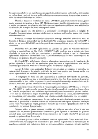 68
leva para se estabelecer um meio humano em equilíbrio dinâmico com o ambiente? As dificuldades
na realização do estudo de impacto ambiental situam-se em um campo de altíssimo risco, em que o
novo e a complexidade são a sua essência.
Quanto às discussões constantes das atas do CONSEMA que envolveram este estudo, passo
aqui a apresentá-las: excluiu-se desse EIA-RIMA como ocorre também constantemente nos outros,
a análise que perpassa um plano de prioridades para os investimentos públicos e suas viabilidades
econômicas, por exemplo: um plano diretor para a cidade.
Esses aspectos que são polêmicos e comumente considerados externos às funções do
Conselho, foram propalados tanto por interlocutores e membros no Conselho, quanto pela própria
empresa consultora.
Contestou-se também por intermédio de relatório do Grupo de Estudos da Poluição do Ar do
Instituto de Física da Universidade de São Paulo (GEPA), apresentado à reunião do CONSEMA e
citado em ata, que o EIA-RIMA não tinha quantificado e nem qualificado as previsões de impactos
ambientais.
O membro do CONSEMA representante do Conselho de Defesa do Patrimônio Histórico
Artístico e Arquitetônico de São Paulo (CONDEPHAAT) ponderou que o estudo não tinha
abordado os impactos sociais que envolveriam o patrimônio cultural e que as alternativas
apresentadas à realização da obra eram falsas. Explicitou também que não havia a contemplação da
hipótese de não execução do empreendimento.
Os EIAs-RIMAs dificilmente oferecem alternativas tecnológicas ou de localização do
projeto. Quando o fazem, não as aprofundam para direcionar o empreendimento nos moldes
escolhidos pelo executor. Além disso, evitam cogitar a não execução do projeto.
Apesar de todas essas apreciações desfavoráveis arroladas no processo, o Conselho, na
votação final deu parecer favorável a realização da obra. Isso suscitou uma intensa revolta nos
quatro representantes das entidades ambientalistas no CONSEMA.
A indignação foi tanta que eles recusaram-se a continuar participando no conselho,
demitindo-se e alegando que este se constituía em uma farsa pelo fato de os membros do governo
votarem em bloco, para validar os projetos de grandes empreiteiras com objetivos econômicos e de
interesse político do governo estabelecido nas esferas municipal e estadual.
No que diz respeito a este aspecto da representação democrática no CONSEMA, (o primeiro
de Nº 20.903/83 já citado), ressalto que nos Decretos de reformulação da constituição dos membros
do Conselho, sempre houve uma maioria de representantes ligados diretamente ao governo estadual.
Todos eles são ocupantes de cargos de confiança, como secretários de Estado, seus representantes
ou ocupantes de empresas estatais entidades para-estatais, nomeados diretamente pelo governador.
Com referência aos representantes de associações não subordinadas diretamente ao poder
executivo, o governador se reserva o direito de escolhê-los em lista tríplice a partir da indicação
dessas listas pelos órgãos de origem, possuindo mandatos de dois anos e podendo ser demitidos de
suas funções por vontade do governador.
Toma-se visível o poder supremo exercido pelo dirigente executivo. Como é que um
conselho que se pretende potencialmente democrático, para legitimar as atividades do governo
estadual, pode atuar independentemente desses mecanismos de coerção e tutela? O que está em
causa é a própria noção de democracia.
A política do governo estadual, tendo neste momento o governador Franco Montoro à frente,
demonstrou uma preocupação em encaminhar-se para abarcar os problemas de representação da
população, propondo uma participação desta nos problemas, planos, programas e projetos que lhes
 