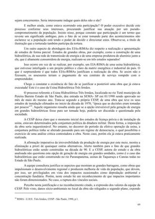 69
sejam concernentes. Seria interessante indagar quais deles não o são?
E melhor ainda, como estava ocorrendo esta participação? O poder executivo decide este
processo conforme seus interesses, procurando justificar sua atuação por um pseudo-
comprometimento da população. Insisto nisso, porque constato que participação é um termo que
reveste um significado ambíguo, pois o fato de se estar tomando parte dos acontecimentos não
esclarece se a população está tendo o poder de decidir e direcionar estes. Observe-se, a título de
ilustração que o torturado também participa da tortura.
Um outro aspecto de abordagem dos EIAs-RIMAs diz respeito a realização e apresentação
de estudos de forma parcial. Estudos de grandes obras, por exemplo, como a construção de uma
hidroelétrica, de sua rede de transmissão de energia e de uma empresa produtora de alumínio junto a
ela, que é altamente consumidora de energia, realizam-se em três estudos separados!
Isso ocorre em vez de se realizar, por exemplo, um EIA-RIMA de uma usina hidroelétrica,
que estivesse interligado a um projeto público e claro da matriz energética e industrial do país. O
que é surpreendente é que todos EIAs-RIMAs justificam a realização da obra. Se assim não o
fizessem, os assessores teriam o pagamento de seu contrato de serviço rompido com o
empreendedor.
Chego a constatar a existência do fato de se justificar a posteriori uma obra que já estava
executada! Este é o caso da Usina Hidroelétrica Três Irmãos.
O processo referente a Usina Hidroelétrica Três Irmãos, localizada no rio Tietê município de
Pereira Barreto Estado de São Paulo, deu entrada na SEMA- SP em 01/1990 sendo aprovado no
mês de maio do mesmo ano. Trata-se segundo a própria CESP, de uma obra que teve os seus
estudos de instalação efetuados no inicio da década de 1970, “época que as decisões eram tomadas
por poucos”16
. Aquele organismo ressalta ainda que se a opção irreversível pela geração de energia
em grandes hidroelétricas fosse para ser tomada hoje, poderia ser discutida e questionada pela
sociedade.
A CESP deixa claro que o momento inicial dos estudos de licença prévia e de instalação da
usina, estavam determinados pela conjuntura política da ditadura militar. Desta forma, a imposição
da obra seria inquestionável. No entanto, no decorrer do período da efetiva operação da usina, a
conjuntura política tinha se alterado passando para um regime de democracia, o qual possibilita o
exercício de uma análise critica contestadora a obra. Neste caso, porém ela já estava praticamente
realizada.
A afirmação imperativa da irreversibilidade da produção de energia por este meio, mostra a
eliminação a priori de quaisquer outras alternativas. Alerto também para o fato de que grandes
hidroelétricas estão sendo construídas na década de 90. E a CESP, autora do estudo e da obra
analisada não questiona esta opção de geração de energia em grandes unidades, como é o caso das
hidroelétricas que estão construindo no rio Paranapanema, usinas de Taquaruçu e Canoas todas no
Estado de São Paulo.
A equipe consultora justifica os aspectos que mostram as grandes barragens, como obras que
impulsionam o desenvolvimento regional e produzem melhoria de vida da população, que devem,
por isso, ser privilegiados em vista dos impactos ocasionados como depredação ambiental e
concentração fundiária. Porém, neste estudo há um reconhecimento de que impactos importantes
não foram dimensionados. No caso, a ruptura dos vínculos sociais.
Percebo nesta justificação e no reconhecimento citado, a expressão dos valores da equipe da
CESP. Pelo visto, danos sócio-ambientais no local da obra são relegados a segundo plano, expondo
16
RIMA - U.H.E. Três Irmãos, CESP - São Paulo, 1990, p.1.
 