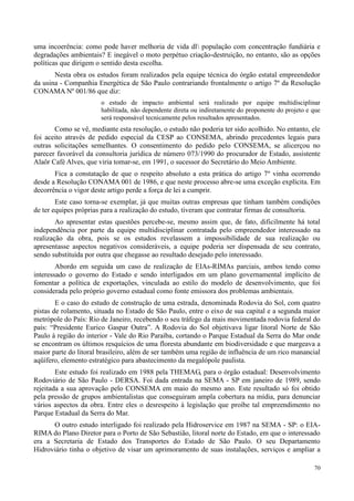 70
uma incoerência: como pode haver melhoria de vida dl população com concentração fundiária e
degradações ambientais? E inegável o moto perpétuo criação-destruição, no entanto, são as opções
políticas que dirigem o sentido desta escolha.
Nesta obra os estudos foram realizados pela equipe técnica do órgão estatal empreendedor
da usina - Companhia Energética de São Paulo contrariando frontalmente o artigo 7º da Resolução
CONAMA Nº 001/86 que diz:
o estudo de impacto ambiental será realizado por equipe multidisciplinar
habilitada, não dependente direta ou indiretamente do proponente do projeto e que
será responsável tecnicamente pelos resultados apresentados.
Como se vê, mediante esta resolução, o estudo não poderia ter sido acolhido. No entanto, ele
foi aceito através de pedido especial da CESP ao CONSEMA, abrindo precedentes legais para
outras solicitações semelhantes. O consentimento do pedido pelo CONSEMA, se alicerçou no
parecer favorável da consultoria jurídica de número 073/1990 do procurador de Estado, assistente
Alaôr Café Alves, que viria tomar-se, em 1991, o sucessor do Secretário do Meio Ambiente.
Fica a constatação de que o respeito absoluto a esta prática do artigo 7º vinha ocorrendo
desde a Resolução CONAMA 001 de 1986, e que neste processo abre-se uma exceção explícita. Em
decorrência o vigor deste artigo perde a força de lei a cumprir.
Este caso torna-se exemplar, já que muitas outras empresas que tinham também condições
de ter equipes próprias para a realização do estudo, tiveram que contratar firmas de consultoria.
Ao apresentar estas questões percebe-se, mesmo assim que, de fato, dificilmente há total
independência por parte da equipe multidisciplinar contratada pelo empreendedor interessado na
realização da obra, pois se os estudos revelassem a impossibilidade de sua realização ou
apresentasse aspectos negativos consideráveis, a equipe poderia ser dispensada de seu contrato,
sendo substituída por outra que chegasse ao resultado desejado pelo interessado.
Abordo em seguida um caso de realização de EIAs-RIMAs parciais, ambos tendo como
interessado o governo do Estado e sendo interligados em um plano governamental implícito de
fomentar a política de exportações, vinculada ao estilo do modelo de desenvolvimento, que foi
considerada pelo próprio governo estadual como fonte emissora dos problemas ambientais.
E o caso do estudo de construção de uma estrada, denominada Rodovia do Sol, com quatro
pistas de rolamento, situada no Estado de São Paulo, entre o eixo de sua capital e a segunda maior
metrópole do País: Rio de Janeiro, recebendo o seu tráfego da mais movimentada rodovia federal do
país: “Presidente Eurico Gaspar Outra”. A Rodovia do Sol objetivava ligar litoral Norte de São
Paulo à região do interior - Vale do Rio Paraíba, cortando o Parque Estadual da Serra do Mar onde
se encontram os últimos resquícios de uma floresta abundante em biodiversidade e que margeava a
maior parte do litoral brasileiro, além de ser também uma região de influência de um rico manancial
aqüífero, elemento estratégico para abastecimento da megalópole paulista.
Este estudo foi realizado em 1988 pela THEMAG, para o órgão estadual: Desenvolvimento
Rodoviário de São Paulo - DERSA. Foi dada entrada na SEMA - SP em janeiro de 1989, sendo
rejeitada a sua aprovação pelo CONSEMA em maio do mesmo ano. Este resultado só foi obtido
pela pressão de grupos ambientalistas que conseguiram ampla cobertura na mídia, para denunciar
vários aspectos da obra. Entre eles o desrespeito à legislação que proíbe tal empreendimento no
Parque Estadual da Serra do Mar.
O outro estudo interligado foi realizado pela Hidroservice em 1987 na SEMA - SP: o EIA-
RIMA do Plano Diretor para o Porto de São Sebastião, litoral norte do Estado, em que o interessado
era a Secretaria de Estado dos Transportes do Estado de São Paulo. O seu Departamento
Hidroviário tinha o objetivo de visar um aprimoramento de suas instalações, serviços e ampliar a
 