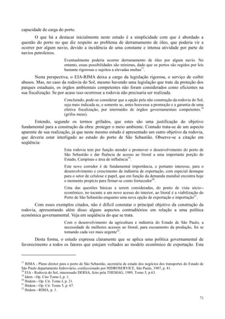 71
capacidade de carga do porto.
O que há a destacar inicialmente neste estudo é a simplicidade com que é abordado a
questão do porto no que diz respeito ao problema de derramamento de óleo, que poderia vir a
ocorrer por algum navio, devido a incidência de uma constante e intensa atividade por parte de
navios petroleiros.
Eventualmente poderia ocorrer derramamento de óleo por algum navio. No
entanto, essas possibilidades são mínimas, dado que os portos são regidos por leis
bastante rigorosas e sujeitos a elevadas multas17
.
Nesta perspectiva, o EIA-RIMA deixa a cargo da legislação rigorosa, o serviço de coibir
abusos. Mas, no caso da rodovia do Sol, mesmo havendo uma legislação que trate da proteção dos
parques estaduais, os órgãos ambientais competentes não foram considerados como eficientes na
sua fiscalização. Se por acaso isso ocorresse a rodovia não precisaria ser realizada.
Concluindo, pode-se considerar que a opção pela não construção da rodovia do Sol,
seja mais indicada se, e somente se, antes houvesse a promoção e a garantia de uma
efetiva fiscalização, por intermédio de órgãos governamentais competentes.18
(grifos meus).
Entendo, segundo os termos grifados, que estes são uma justificação do objetivo
fundamental para a construção da obra: proteger o meio ambiente. Contudo trata-se de um aspecto
aparente de sua realização, já que neste mesmo estudo é apresentado um outro objetivo da rodovia,
que deveria estar interligado ao estudo do porto de São Sebastião. Observe-se a citação em
seqüência:
Esta rodovia tem por função atender e promover o desenvolvimento do porto de
São Sebastião e dar fluência de acesso ao litoral a uma importante porção do
Estado, Campinas e área de influência19
.
Este novo corredor é de fundamental importância, e portanto interesse, para o
desenvolvimento e crescimento da indústria de exportação, com especial destaque
para o setor de celulose e papel, que em função da demanda mundial encontra hoje
o momento propício para firmar-se como fornecedor20
.
Uma das questões básicas a serem consideradas, do ponto de vista sócio--
econômico, no tocante a um novo acesso do interior, ao litoral é a viabilização do
Porto de São Sebastião enquanto uma nova opção de exportação e importação21
.
Com esses exemplos citados, não é difícil constatar o principal objetivo da construção da
rodovia, apresentando além disso alguns aspectos contraditórios em relação a uma política
econômica governamental. Veja em seqüência do que se trata.
Com o desenvolvimento da agricultura e indústria do Estado de São Paulo, a
necessidade de melhores acessos ao litoral, para escoamento da produção, foi se
tomando cada vez mais urgente22
.
Desta forma, o estudo expressa claramente que se aplica uma política governamental de
favorecimento a todos os fatores que estejam voltados ao modelo econômico de exportação. Esta
17
RIMA - Plano diretor para o porto de São Sebastião, secretária de estado dos negócios dos transportes do Estado de
São Paulo departamento hidroviário, confeccionado por HIDROSERVICE, São Paulo, 1987, p. 81.
18
EIA - Rodovia do Sol, interessado DERSA, feito pela THEMAG, 1989, Tomo 5, p.63.
19
Idem - Op. Cito Tomo I, p. 1.
20
Ibidem - Op. Cit. Tomo I, p. 21.
21
Ibidem - Op. Cit. Tomo 5, p. 67.
22
Ibidem - RIMA, p. 1.
 