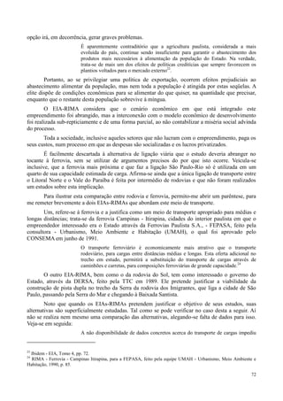 72
opção irá, em decorrência, gerar graves problemas.
É aparentemente contraditório que a agricultura paulista, considerada a mais
evoluída do país, continue sendo insuficiente para garantir o abastecimento dos
produtos mais necessários à alimentação da população do Estado. Na verdade,
trata-se de mais um dos efeitos de políticas creditícias que sempre favorecem os
plantios voltados para o mercado externo23
.
Portanto, ao se privilegiar uma política de exportação, ocorrem efeitos prejudiciais ao
abastecimento alimentar da população, mas nem toda a população é atingida por estas seqüelas. A
elite dispõe de condições econômicas para se alimentar do que quiser, na quantidade que precisar,
enquanto que o restante desta população sobrevive à míngua.
O EIA-RIMA considera que o cenário econômico em que está integrado este
empreendimento foi abrangido, mas a interconexão com o modelo econômico de desenvolvimento
foi realizada sub-repticiamente e de uma forma parcial, ao não contabilizar a miséria social advinda
do processo.
Toda a sociedade, inclusive aqueles setores que não lucram com o empreendimento, paga os
seus custos, num processo em que as despesas são socializadas e os lucros privatizados.
É facilmente descartada à alternativa de ligação viária que o estudo deveria abranger no
tocante à ferrovia, sem se utilizar de argumentos precisos do por que isto ocorre. Veicula-se
inclusive, que a ferrovia mais próxima e que faz a ligação São Paulo-Rio só é utilizada em um
quarto de sua capacidade estimada de carga. Afirma-se ainda que a única ligação de transporte entre
o Litoral Norte e o Vale do Paraíba é feita por intermédio de rodovias e que não foram realizados
um estudos sobre esta implicação.
Para ilustrar esta comparação entre rodovia e ferrovia, permito-me abrir um parêntese, para
me remeter brevemente a dois EIAs-RIMAs que abordam este meio de transporte.
Um, refere-se à ferrovia e a justifica como um meio de transporte apropriado para médias e
longas distâncias; trata-se da ferrovia Campinas - Itirapina, cidades do interior paulista em que o
empreendedor interessado era o Estado através da Ferrovias Paulista S.A., - FEPASA, feito pela
consultora - Urbanismo, Meio Ambiente e Habitação (UMAH), o qual foi aprovado pelo
CONSEMA em junho de 1991.
O transporte ferroviário é economicamente mais atrativo que o transporte
rodoviário, para cargas entre distâncias médias e longas. Esta oferta adicional no
trecho em estudo, permitirá a substituição do transporte de cargas através de
caminhões e carretas, para composições ferroviárias de grande capacidade.24
O outro EIA-RIMA, bem como o da rodovia do Sol, tem como interessado o governo do
Estado, através da DERSA, feito pela TTC em 1989. Ele pretende justificar a viabilidade da
construção de pista dupla no trecho da Serra da rodovia dos Imigrantes, que liga a cidade de São
Paulo, passando pela Serra do Mar e chegando à Baixada Santista.
Noto que quando os EIAs-RIMAs pretendem justificar o objetivo de seus estudos, suas
alternativas são superficialmente estudadas. Tal como se pode verificar no caso desta a seguir. Aí
não se realiza nem mesmo uma comparação das alternativas, alegando-se falta de dados para isso.
Veja-se em seguida:
A não disponibilidade de dados concretos acerca do transporte de cargas impediu
23
Ibidem - EIA, Tomo 4, pp. 72.
24
RIMA - Ferrovia - Campinas Itirapina, para a FEPASA, feito pela equipe UMAH - Urbanismo, Meio Ambiente e
Habitação, 1990, p. 85.
 