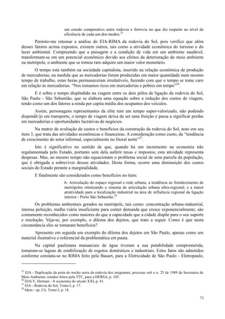 73
um estudo comparativo entre rodovia e ferrovia no que diz respeito ao nível de
eficiência de cada um dos modos.25
Permito-me retomar a análise do EIA-RIMA da rodovia do Sol, pois verifico que além
desses fatores acima expostos, existem outros, tais como a atividade econômica do turismo e do
lazer ambiental. Compreendo que a paisagem e a condição de vida em um ambiente saudável,
transformam-se em um potencial econômico devido aos efeitos da deterioração do meio ambiente
na metrópole, o ambiente que se tomou raro adquire um maior valor monetário.
O tempo está também na sociedade capitalista, inserido na relação econômica de produção
de mercadorias, na medida que as mercadorias forem produzidas em maior quantidade num mesmo
tempo de trabalho, estas horas permaneceram irredutíveis, fazendo com que o tempo se tome caro
em relação às mercadorias. “Nos tomamos ricos em mercadorias e pobres em tempo”26
.
E é sobre o tempo dispêndido na viagem entre os dois pólos de ligação da rodovia do Sol,
São Paulo - São Sebastião, que se elabora uma equação sobre a redução dos custos de viagem,
tendo como um dos fatores a renda per capita média dos ocupantes dos veículos.
Assim, personagens representantes da elite tem um tempo super-valorizado, não podendo
dispendê-]o em transporte, o tempo de viagem deixa de ser uma fruição e passa a significar perdas
em mercadorias e oportunidades lucrativas de negócios.
Na matriz de avaliação de custos e benefícios da construção da rodovia do Sol, noto em seu
item 3, que trata das atividades econômicas e financeiras. A consideração como custo, da “tendência
de crescimento do setor informal, especialmente no litoral norte”27
.
Isto é significativo no sentido de que, quando há um incremento na economia não
regulamentada pelo Estado, portanto sem dela auferir taxas e impostos; esta atividade representa
despesas. Mas, ao mesmo tempo não equacionam o problema social de uma parcela da população,
que é obrigada a sobreviver dessas atividades. Desta forma, ocorre uma diminuição dos custos
sociais do Estado perante a marginalidade.
E finalmente são considerados como benefícios no item:
6- Articulação do espaço regional e rede urbana, a tendência ao fortalecimento de
metrópoles otimizando o sistema de articulação urbana ultra-regional; e a maior
atratividade para a localização industrial na área de influência regional da ligação
interior - Porto São Sebastião.28
Os problemas ambientais gerados na metrópole, tais como: concentração urbana-industrial,
intensa poluição, malha viária insuficiente para conter demanda que cresce exponencialmente; são
comumente reconhecidos como maiores do que a capacidade que a cidade dispõe para o seu suporte
e resolução. Veja-se, por exemplo, o dilema dos dejetos, que trato a seguir. Como é que nesta
circunstância eles se tomaram benefícios?
Apresento em seguida um exemplo do dilema dos dejetos em São Paulo, apenas como um
material ilustrativo e referencial da problemática em pauta.
Na capital paulistana mananciais de água tiveram a sua potabilidade comprometida,
tomaram-se lagoas de estabilização de esgotos domésticos e industriais. Estes fatos são admitidos
conforme constata-se no RIMA feito pela Bauart, para a Eletricidade de São Paulo - Eletropaulo,
25
EIA - Duplicação da pista do trecho serra da rodovia dos imigrantes, processo sob o n. 25 de 1989 da Secretaria do
Meio Ambiente, estudos feitos pela TTC, para a DERSA, p. 105.
26
DALY, Herman - A economia do século XXI, p. 41.
27
EIA - Rodovia do Sol, Tomo I, p. 17.
28
Idem - op. Cit. Tomo I, p. 18.
 