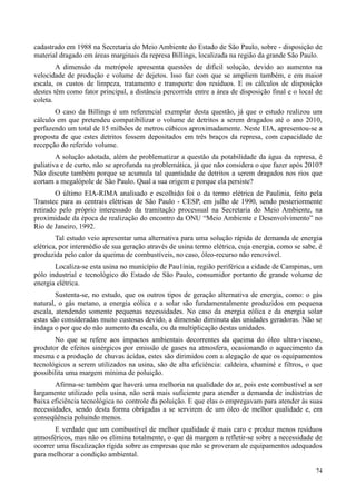 74
cadastrado em 1988 na Secretaria do Meio Ambiente do Estado de São Paulo, sobre - disposição de
material dragado em áreas marginais da represa Billings, localizada na região da grande São Paulo.
A dimensão da metrópole apresenta questões de difícil solução, devido ao aumento na
velocidade de produção e volume de dejetos. Isso faz com que se ampliem também, e em maior
escala, os custos de limpeza, tratamento e transporte dos resíduos. E os cálculos de disposição
destes têm como fator principal, a distância percorrida entre a área de disposição final e o local de
coleta.
O caso da Billings é um referencial exemplar desta questão, já que o estudo realizou um
cálculo em que pretendeu compatibilizar o volume de detritos a serem dragados até o ano 2010,
perfazendo um total de 15 milhões de metros cúbicos aproximadamente. Neste EIA, apresentou-se a
proposta de que estes detritos fossem depositados em três braços da represa, com capacidade de
recepção do referido volume.
A solução adotada, além de problematizar a questão da potabilidade da água da represa, é
paliativa e de curto, não se aprofunda na problemática, já que não considera o que fazer após 2010?
Não discute também porque se acumula tal quantidade de detritos a serem dragados nos rios que
cortam a megalópole de São Paulo. Qual a sua origem e porque ela persiste?
O último EIA-RIMA analisado e escolhido foi o da termo elétrica de Paulinia, feito pela
Transtec para as centrais elétricas de São Paulo - CESP, em julho de 1990, sendo posteriormente
retirado pelo próprio interessado da tramitação processual na Secretaria do Meio Ambiente, na
proximidade da época de realização do encontro da ONU “Meio Ambiente e Desenvolvimento” no
Rio de Janeiro, 1992.
Tal estudo veio apresentar uma alternativa para uma solução rápida de demanda de energia
elétrica, por intermédio de sua geração através de usina termo elétrica, cuja energia, como se sabe, é
produzida pelo calor da queima de combustíveis, no caso, óleo-recurso não renovável.
Localiza-se esta usina no município de Pau1ínia, região periférica a cidade de Campinas, um
pólo industrial e tecnológico do Estado de São Paulo, consumidor portanto de grande volume de
energia elétrica.
Sustenta-se, no estudo, que os outros tipos de geração alternativa de energia, como: o gás
natural, o gás metano, a energia eólica e a solar são fundamentalmente produzidos em pequena
escala, atendendo somente pequenas necessidades. No caso da energia eólica e da energia solar
estas são consideradas muito custosas devido, a dimensão diminuta das unidades geradoras. Não se
indaga o por que do não aumento da escala, ou da multiplicação destas unidades.
No que se refere aos impactos ambientais decorrentes da queima do óleo ultra-viscoso,
produtor de efeitos sinérgicos por emissão de gases na atmosfera, ocasionando o aquecimento da
mesma e a produção de chuvas ácidas, estes são dirimidos com a alegação de que os equipamentos
tecnológicos a serem utilizados na usina, são de alta eficiência: caldeira, chaminé e filtros, o que
possibilita uma margem mínima de poluição.
Afirma-se também que haverá uma melhoria na qualidade do ar, pois este combustível a ser
largamente utilizado pela usina, não será mais suficiente para atender a demanda de indústrias de
baixa eficiência tecnológica no controle da poluição. E que elas o empregavam para atender às suas
necessidades, sendo desta forma obrigadas a se servirem de um óleo de melhor qualidade e, em
conseqüência poluindo menos.
E verdade que um combustível de melhor qualidade é mais caro e produz menos resíduos
atmosféricos, mas não os elimina totalmente, o que dá margem a refletir-se sobre a necessidade de
ocorrer uma fiscalização rígida sobre as empresas que não se proveram de equipamentos adequados
para melhorar a condição ambiental.
 