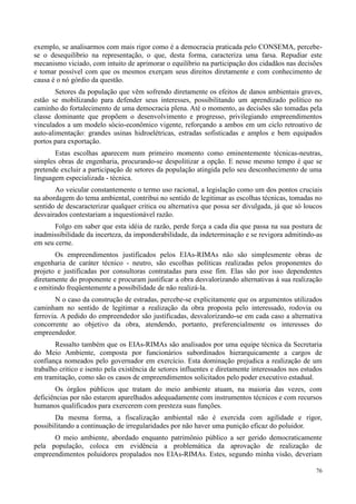 76
exemplo, se analisarmos com mais rigor como é a democracia praticada pelo CONSEMA, percebe-
se o desequilíbrio na representação, o que, desta forma, caracteriza uma farsa. Repudiar este
mecanismo viciado, com intuito de aprimorar o equilíbrio na participação dos cidadãos nas decisões
e tomar possível com que os mesmos exerçam seus direitos diretamente e com conhecimento de
causa é o nó górdio da questão.
Setores da população que vêm sofrendo diretamente os efeitos de danos ambientais graves,
estão se mobilizando para defender seus interesses, possibilitando um aprendizado político no
caminho do fortalecimento de uma democracia plena. Até o momento, as decisões são tomadas pela
classe dominante que propõem o desenvolvimento e progresso, privilegiando empreendimentos
vinculados a um modelo sócio-econômico vigente, reforçando a ambos em um ciclo retroativo de
auto-alimentação: grandes usinas hidroelétricas, estradas sofisticadas e amplos e bem equipados
portos para exportação.
Estas escolhas aparecem num primeiro momento como eminentemente técnicas-neutras,
simples obras de engenharia, procurando-se despolitizar a opção. E nesse mesmo tempo é que se
pretende excluir a participação de setores da população atingida pelo seu desconhecimento de uma
linguagem especializada - técnica.
Ao veicular constantemente o termo uso racional, a legislação como um dos pontos cruciais
na abordagem do tema ambiental, contribui no sentido de legitimar as escolhas técnicas, tomadas no
sentido de descaracterizar qualquer critica ou alternativa que possa ser divulgada, já que só loucos
desvairados contestariam a inquestionável razão.
Folgo em saber que esta idéia de razão, perde força a cada dia que passa na sua postura de
inadmissibilidade da incerteza, da imponderabilidade, da indeterminação e se revigora admitindo-as
em seu cerne.
Os empreendimentos justificados pelos EIAs-RIMAs não são simplesmente obras de
engenharia de caráter técnico - neutro, são escolhas políticas realizadas pelos proponentes do
projeto e justificadas por consultoras contratadas para esse fim. Elas são por isso dependentes
diretamente do proponente e procuram justificar a obra desvalorizando alternativas à sua realização
e omitindo freqüentemente a possibilidade de não realizá-la.
N o caso da construção de estradas, percebe-se explicitamente que os argumentos utilizados
caminham no sentido de legitimar a realização da obra proposta pelo interessado, rodovia ou
ferrovia. A pedido do empreendedor são justificadas, desvalorizando-se em cada caso a alternativa
concorrente ao objetivo da obra, atendendo, portanto, preferencialmente os interesses do
empreendedor.
Ressalto também que os EIAs-RIMAs são analisados por uma equipe técnica da Secretaria
do Meio Ambiente, composta por funcionários subordinados hierarquicamente a cargos de
confiança nomeados pelo governador em exercício. Esta dominação prejudica a realização de um
trabalho critico e isento pela existência de setores influentes e diretamente interessados nos estudos
em tramitação, como são os casos de empreendimentos solicitados pelo poder executivo estadual.
Os órgãos públicos que tratam do meio ambiente atuam, na maioria das vezes, com
deficiências por não estarem aparelhados adequadamente com instrumentos técnicos e com recursos
humanos qualificados para exercerem com presteza suas funções.
Da mesma forma, a fiscalização ambiental não é exercida com agilidade e rigor,
possibilitando a continuação de irregularidades por não haver uma punição eficaz do poluidor.
O meio ambiente, abordado enquanto patrimônio público a ser gerido democraticamente
pela população, coloca em evidência a problemática da aprovação de realização de
empreendimentos poluidores propalados nos EIAs-RIMAs. Estes, segundo minha visão, deveriam
 
