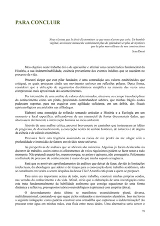 78
PARA CONCLUIR
Nous n'avons pas le droit d'exterminer ce que nous n'avons pas crée. Un humble
végétal, un insecte minuscule contiennent plus de splendeurs et plus de mystères
que la plus merveilleuse de nos constructions
Jean Dorst
Meu objetivo neste trabalho foi o de apresentar e afirmar uma característica fundamental da
História, a sua indeterminabilidade, essência proveniente dos eventos inéditos que se sucedem no
processo da vida.
Procurei alegar que este pilar fundador, é uma contradição aos valores estabelecidos que
critiquei, os quais procuram cindir um movimento unívoco em reflexões polares. Desta forma,
considerei que a utilização de argumentos dicotômicos simplifica na maioria das vezes uma
compreensão mais aproximada dos acontecimentos.
Por intermédio de uma análise de valores determinados, situei-me no campo transdisciplinar
do conhecimento como um pirata, procurando contrabandear saberes, que minhas frágeis costas
pudessem suportar, para me esquivar com agilidade suficiente, em um drible, dos fiscais
epistemológicos encastelados nas alfândegas.
Elaborei uma estratégia de reflexão tentando articular a História e a Ecologia em um
momento e local específico, utilizando-me de um manancial de fontes documentais dadas, que
abarcassem diretamente a intervenção humana no meio ambiente.
Através de uma análise critica, percorri brevemente os caminhos que instauraram as idéias
de progresso, de desenvolvimento, a concepção neutra de sentido histórico, de natureza e de dogma
da ciência e de cálculo econômico.
Precisava fazer esta trajetória assumindo os riscos de me perder ou me afogar com a
profundidade e imensidão de fatores envolvidos neste universo.
As perspectivas de análises que se abriram são inúmeras. Algumas já foram destacadas no
decorrer do trabalho, assim como os afloramentos de veios riquíssimos podem se fazer notar a todo
momento. Não pretendi esgotá-los, mesmo porque, se assim o quisesse, não conseguiria. Felizmente
a infinitude do processo do conhecimento é maior do que minha suposta arrogância.
Será que os possíveis aprofundamentos de análises que deixei de fazer, devido às limitações
intelectuais, da abordagem que adotei e de tempo para a consecução deste trabalho acadêmico, não
se constituem em vestes a serem despidas da deusa Clio? A tarefa está posta a quem se propuser.
Para mim era importante acima de tudo, neste trabalho, construir minhas próprias sendas,
nas veredas do conhecimento e da vida. Afinal, creio que a elaboração de uma investigação como
esta trata fundamentalmente da habilidade autônoma que consiga equacionar de uma forma
dinâmica e reflexiva, pressupostos teórico-metodológicos (epísteme) com empíria (doxa).
O desvendamento desta última se manifestou essencialmente plural, diversa,
multidimensional, constando-se que segue ciclos ordenados e movimentos aleatórios. Isso me levou
a seguinte indagação: como poderia construir uma armadilha que capturasse a indeterminação? Ao
procurar reter água em minhas mãos, esta fluía entre meus dedos. Uma alternativa seria sorver o
 