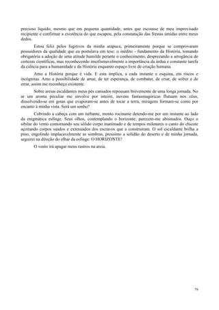 79
precioso líquido, mesmo que em pequena quantidade, antes que escoasse de meu improvisado
recipiente e confirmar a existência do que escapou, pela constatação das frestas úmidas entre meus
dedos.
Estou feliz pelos fugitivos da minha arapuca, primeiramente porque se comprovaram
possuidores da qualidade que eu postulava em tese: o inédito - fundamento da História, tomando
obrigatória a adoção de uma atitude humilde perante o conhecimento, desprezando a arrogância de
certezas científicas, mas reconhecendo insofismavelmente a importância da árdua e constante tarefa
da ciência para a humanidade e da História enquanto espaço livre de criação humana.
Amo a História porque é vida. E esta implica, a cada instante e esquina, em riscos e
incógnitas. Amo a possibilidade de amar, de ter esperança, de combater, de criar, de sofrer e de
errar, assim me reconheço existente.
Sobre areias escaldantes meus pés cansados repousam brevemente de uma longa jornada. No
ar um aroma peculiar me envolve por inteiro, nuvens fantasmagóricas flutuam nos céus,
dissolvendo-se em gotas que evaporam-se antes de tocar a terra, miragens formam-se como por
encanto à minha vista. Será um sonho?
Cobrindo a cabeça com um turbante, monto rocinante detendo-me por um instante ao lado
da enigmática esfinge. Seus olhos, contemplando o horizonte, parecem-me abismados. Ouço o
sibilar do vento contornando seu sólido corpo inanimado e de tempos milenares o canto do chicote
açoitando corpos suados e extenuados dos escravos que a construíram. O sol escaldante brilha a
pino, engolindo implacavelmente as sombras, pressinto a solidão do deserto e de minha jornada,
seguirei na direção do olhar da esfinge: O HORIZONTE!
O vento irá apagar meus rastros na areia.
 