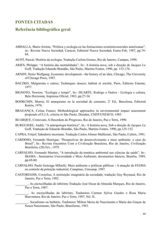 80
FONTES CITADAS
Referência bibliográfica geral
ABDALLA, Mario Arrieta; “Política y ecologia en las formaciones económicosociales americanas”,
in:- Revista Nueva Sociedad, Caracas, Editorial Nueva Sociedad, Enero-Feb, 1987, pp.74-
84.
ACOT, Pascal; História da ecologia, Tradução Carlota Gomes, Rio de Janeiro, Campus, 1990.
ARIES, Philippe; “A história das mentalidades”, In:- A história nova, sob a direção de Jacques Le
Goff, Tradução Eduardo Brandão, São Paulo, Martins Fontes, 1990, pp. 153-176.
ARNDT, Heinz Wolfgang; Economic development - the history of an idea, Chicago, The University
of Chicago Press, 1987.
BACZKO, Malgorzata e outros; Techniques douces, habitat et société, Paris, Editions Entente,
1977.
BIGNOTO, Newton; “Ecologia e tempo”, In:- DUARTE, Rodrigo e Outros - Ecologia e cultura,
Belo Horizonte, Imprensa Oficial, 1983, pp.27-34.
BOOKCHIN, Murria; El anarquismo en la sociedad de consumo, 2º Ed., Barcelona, Editorial
Kairós, 1976.
BRAGANÇA, Celina Franco; Methodological approaches in environmental impact assessment
proposals of E.I.A. criteria in São Paulo, Dresden, UNEP/UNESCO, 1985.
BUARQUE, Cristovam; A Desordem do Progresso, Rio de Janeiro, Paz e Terra, 1990.
BURGUIERE, André; “A antropologia histórica”, In:- A história nova, Sob a direção de Jacques Le
Goff, Tradução de Eduardo Brandão, São Paulo, Martins Fontes, 1990, pp.125-152.
CAPRA, Fritjof; Sabedoria incomum, Tradução Carlos Afonso Malferrari, São Paulo, Cultrix, 1991.
CARDOSO, Fernando Henrique; “Perspectivas de desenvolvimento e meio ambiente: o caso do
Brasil”, In:- Revista Encontros Com a Civilização Brasileira, Rio de Janeiro, Civilização
Brasileira, (20) Fev., 1979.
CARVALHO, Fernando Martins; “A introdução da temática ambiental nas ciências da saúde”, In:-
IBAMA - Seminários Universidade e Meio Ambiente; documentos básicos, Brasília, 1989,
pp.69-80.
CARVALHO, Paulo Gonzaga Mibielli; Meio ambiente e políticas públicas - A atuação da FEEMA
no controle da poluição industrial, Campinas, Unicamp, 1987.
CASTORIADIS, Cornelius; A instituição imaginária da sociedade, tradução Guy Reynaud, Rio de
Janeiro, Paz e Terra, 1982.
________. As encruzilhadas do labirinto Tradução José Oscar de Almeida Marques, Rio de Janeiro,
Paz e Terra, 1987.
________. As encruzilhadas do labirinto, Tradutores Carmen Sylvia Guedes e Rosa Maria
Boaventura, Rio de Janeiro, Paz e Terra, 1987, Vol. II..
________. Socialismo ou barbárie, Tradutores 'Milton Meira do Nascimento e Maria das Graças de
Souza Nascimento, São Paulo, Brasiliense, 1983.
 