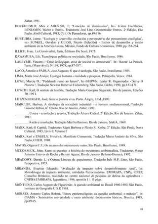 83
Zahar, 1981.
HORKHEIMER, Max e ADORNO, T; “Conceito de iluminismo”, In:- Textos Escolhidos,
BENJAMIN, Walter e Outros, Tradutores José Lino Grunnewalde Outros, 2º Edição, São
Paulo, Abril Cultural, 1983, Co1. Os Pensadores, pp.89-116.
HURTUBIA, Jaime; “Ecologia y desarrollo: evolución y perspectivas dei pensamiento ecológico”,
in:- SUNKEL, Osvaldo y GLIGO, Nicolo (Seleción) - Estilos de desarrol1o y medio
ambiente en la América Latina, México, Fondo de Cultura Econômica, 1980, pp.158-2b4.
ILLICH, Ivan; La Convivialité, Paris, Éditions Du Seuil, 1975.
KAWAMURA, Lili; Tecnologiae política na sociedade, São Paulo, Brasiliense, 1986.
LABEYRIE, Vincent ; “Crise écologique, crise de société et democratie”, In:- Revue La Pensée,
Paris, (Mars-Avril), Nº198, 1978, pp.87-107.
LAGO, Antonio e PÁDUA, José Augusto; O que é ecologia, São Paulo, Brasiliense, 1984.
LIMA, Maria José Araújo; Ecologia humana - realidade e pesquisa, Petrópolis, Vozes, 1984.
LOWE, Marcia D.; ''Pedalando rumo ao futuro”, In:-BROWN, Lester R. Organizador - Salve O
Planeta !, Tradução Newton Robetval Eichemberg, São Paulo, Globo, 1990, pp.153-171.
LOWITH, Karl; O sentido da história, Tradução Maria Georgina Segurado, Rio de janeiro, Edições
70, 199 I.
LUTZENBERGER, José; Gaia: o planeta vivo, Porto. Alegre, LPM.,1990.
MARCUSE, Herbert; A ideologia da sociedade industrial – o homem unidimensional, Tradução
Giasone Rebuá, 6o
Edição, Rio de Janeiro, Zahar, 1982.
________. Contra - revolução e revolta, Tradução Álvaro Cabral, 2º Edição, Rio de Janeiro. Zahar,
1981.
________. Razão e revolução, Tradução Marília Barroso, Rio de Janeiro, SAGA, 1969.
MARX, Karl; O Capital, Tradutores Régis Barbosa e Flávio R. Kothe, 2o
Edição, São Paulo, Nova
Cultural, 1985, Livro I, Volume I.
MARX, Karl e ENGELS, Friedrich; Manifesto Comunista, Tradução Maria Arsênio da Silva, São
Paulo, CHED, 1980.
MATOS, Olgária C.F.; Os arcanos do inteiramente outro, São Paulo, Brasiliense, 1989.
MCCORMICK, John; Rumo ao paraíso: a história do movimento ambientalista, Tradutores Marco
Antonio Esteves da Rocha e Renato Aguiar, Rio de Janeiro, Relume-Dumará, 1992.
MEADOWS, Dennis L. e Outros; Limites do crescimento, Tradução Inês M.F. Litto, São Paulo,
Perspectiva, 1973.
MIRANDA, Evaristo Eduardo; “Avaliação de impacto sobre desenvolvimento rural”, In:
Metodologia de impacto ambiental, entidades Patrocinadoras: EMBRAPA, CNPq, FINEP,
Conselho Britânico, realizado no centro nacional de pesquisa de defesa da agricultura –
CNPDA/EMBRAPA, Jaguariúna, 1986, apostila 11. 11 págs.
MONTEIRO, Carlos Augusto de Figueiredo; A questão ambiental no Brasil 1960-1980, São Paulo,
Instituto de Geografia U.S.P, 1981.
MORAES, Antonio Carlos Robert; “Bases epistemológicas da questão ambiental: o método”, In:
IBAMA - Seminários universidade e meio ambiente, documentos básicos, Brasília, 1989,
pp.89-95.
 