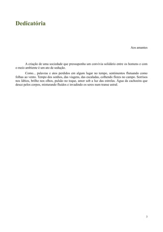 3
Dedicatória
Aos amantes
A criação de uma sociedade que pressuponha um convivia solidário entre os homens e com
o meio ambiente é um ato de sedução.
Como... palavras e atos perdidos em algum lugar no tempo, sentimentos flutuando como
folhas ao vento. Tempo dos sonhos, das viagens, das escaladas, colhendo flores no campo. Sorrisos
nos lábios, brilho nos olhos, pulsão no toque, amor sob a luz das estrelas. Água da cachoeira que
desce pelos corpos, misturando fluidos e invadindo os seres num transe astral.
 