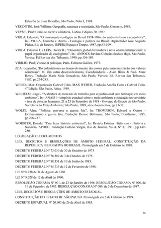 86
Eduardo de Lima Brandão, São Paulo, Nobe1, 1988.
VESENTINI, José William; Geografia, natureza e sociedade, São Paulo, Contexto, 1989.
VEYNE, Paul; Como se escreve a história, Lisboa, Edições 70, 1987.
VIOLA, Eduardo; “O movimento ecológico no Brasil 1974-1986: do ambientalismo a ecopolítica”,
In:- VIOLA, Eduardo e Outros - Ecologia e política no Brasil, Organizador José Augusto
Pádua, Rio de Janeiro, IUPERJ/Espaço e Tempo, 1987, pp.63-109.
VIOLA, Eduardo J. e LEIS, Hector R.; “Desordem global da biosfera e nova ordem internacional: o
papel organizador do ecologismo”, In:- ANPOCS Revista Ciências Sociais Hoje, São Paulo,
Vértice, Ed.Revista dos Tribunais, 1990, pp.156-189.
VIRILIO, Paul; Vitesse et politique, Paris, Editions Galilée, 1977.
ZEA, Leopoldo; ''Do colonialismo ao desenvolvimento dos povos pela universalização dos valores
ocidentais”, In: Um outro desenvolvimento, Coordenadores - Alain Birou & Paul- Marc
Henry, Tradução Maria Stela Gonçalves, São Paulo, Vértice/ Ed. Revista dos Tribunais,
1987, pp.274-283.
WEBER, Max; Organizador Gabriel Cohn, MAX WEBER, Tradução Amélia Cohn e Gabriel Cohn,
4o
Edição, São Paulo, Ática, 1989.
WILHELM, Jorge;- “A abertura do mercado de trabalho para o profissional com formação em meio
ambiente”, In:- ANAIS 1º simpósio estadual sobre o meio ambiente e educação universitária
- área de ciências humanas, 21 à 23 de Setembro de 1988 - Governo do Estado de São Paulo,
Secretaria do Meio Ambiente; São Paulo, 1989, série documentos, pp.23-32.
WOLFE, Alan; “Política perversa e guerra fria”, In: THOMPSON, Edward e Outros -
Exterminismo e guerra fria, Tradução Denise Bottmann, São Paulo, Brasiliense, 1985,
pp.206-237.
WORSTER, Donald; ''Para fazer história ambiental”, In: Revista Estudos Históricos - História e
Natureza, APDOC, Fundação Getúlio Vargas, Rio de Janeiro, Vol.4, Nº 8, 1991, p.p.149-
280.
LEGISLAÇÃO E DOCUMENTOS
LEIS, DECRETOS E RESOLUÇÕES DE ÂMBITO FEDERAL. CONSTITUIÇÃO DA
REPÚBLICA FEDERATIVA DO BRASIL. Promulgada em 5 de Outubro de 1988.
DECRETO FEDERAL Nº 73.030 de 30 de Outubro de 1973
DECRETO FEDERAL Nº 76.389 de 3 de Outubro de 1975.
DECRETO FEDERAL Nº 88.351 de 10 de Junho de 1983.
DECRETO FEDERAL Nº 95.733 de 12 de Fevereiro de 1988.
LEI Nº 6.938 de 31 de Agosto de 1981.
LEI Nº 8.028 de 12 de Abril de 1990.
RESOLUÇÃO CONAMA Nº 001, de 23 de Janeiro de 1986. RESOLUÇÃO CONAMA Nº 006, de
16 de Setembro de 1987. RESOLUÇÃO CONAMA Nº 009, de 3 de Dezembro de 1987.
LEIS, DECRETOS E RESOLUÇÕES DE ÂMBITO ESTADUAL.
CONSTITUIÇÃO DO ESTADO DE SÃO PAULO. Promulgada em 5 de Outubro de 1989.
DECRETO ESTADUAL Nº 20.903 de 26 de Abril de 1983.
 