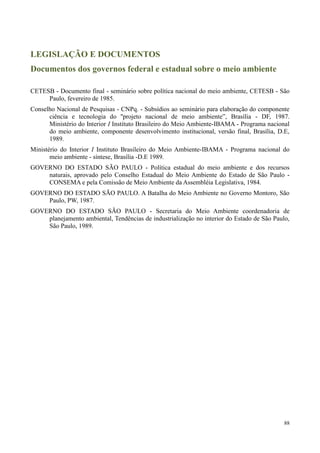 88
LEGISLAÇÃO E DOCUMENTOS
Documentos dos governos federal e estadual sobre o meio ambiente
CETESB - Documento final - seminário sobre política nacional do meio ambiente, CETESB - São
Paulo, fevereiro de 1985.
Conselho Nacional de Pesquisas - CNPq. - Subsídios ao seminário para elaboração do componente
ciência e tecnologia do ''projeto nacional de meio ambiente”, Brasília - DF, 1987.
Ministério do Interior I Instituto Brasileiro do Meio Ambiente-IBAMA - Programa nacional
do meio ambiente, componente desenvolvimento institucional, versão final, Brasília, D.E,
1989.
Ministério do Interior I Instituto Brasileiro do Meio Ambiente-IBAMA - Programa nacional do
meio ambiente - síntese, Brasília -D.E 1989.
GOVERNO DO ESTADO SÃO PAULO - Política estadual do meio ambiente e dos recursos
naturais, aprovado pelo Conselho Estadual do Meio Ambiente do Estado de São Paulo -
CONSEMA e pela Comissão de Meio Ambiente da Assembléia Legislativa, 1984.
GOVERNO DO ESTADO SÃO PAULO. A Batalha do Meio Ambiente no Governo Montoro, São
Paulo, PW, 1987.
GOVERNO DO ESTADO SÃO PAULO - Secretaria do Meio Ambiente coordenadoria de
planejamento ambiental, Tendências de industrialização no interior do Estado de São Paulo,
São Paulo, 1989.
 