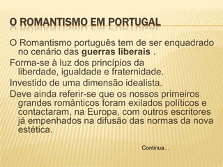 O ROMANTISMO EM PORTUGAL
O Romantismo português tem de ser enquadrado
no cenário das guerras liberais .
Forma-se à luz dos princípios da
liberdade, igualdade e fraternidade.
Investido de uma dimensão idealista.
Deve ainda referir-se que os nossos primeiros
grandes românticos foram exilados políticos e
contactaram, na Europa, com outros escritores
já empenhados na difusão das normas da nova
estética.
Continua…
 
