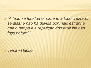  "A tudo se habitua o homem, a todo o estado
se afaz; e não há dúvida por mais estranha
que o tempo e a repetição dos atos lhe não
faça natural.“
 Tema - Hábito
 