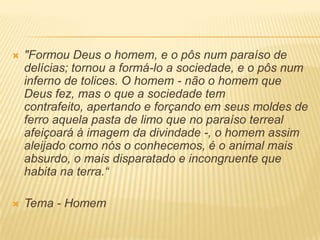  "Formou Deus o homem, e o pôs num paraíso de
delícias; tornou a formá-lo a sociedade, e o pôs num
inferno de tolices. O homem - não o homem que
Deus fez, mas o que a sociedade tem
contrafeito, apertando e forçando em seus moldes de
ferro aquela pasta de limo que no paraíso terreal
afeiçoará à imagem da divindade -, o homem assim
aleijado como nós o conhecemos, é o animal mais
absurdo, o mais disparatado e incongruente que
habita na terra.“
 Tema - Homem
 