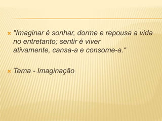  "Imaginar é sonhar, dorme e repousa a vida
no entretanto; sentir é viver
ativamente, cansa-a e consome-a.“
 Tema - Imaginação
 