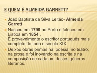 E QUEM É ALMEIDA GARRETT?
 João Baptista da Silva Leitão- Almeida
Garrett
 Nasceu em 1799 no Porto e faleceu em
Lisboa em 1854 .
É provavelmente o escritor português mais
completo de todo o século XIX.
 Deixou obras primas na: poesia; no teatro;
na prosa e foi inovando na escrita e na
composição de cada um destes géneros
literários.
 