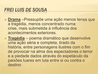 FREI LUIS DE SOUSA
 Drama –Pressupõe uma ação menos tensa que
a tragédia, menos concentrado numa
crise, mais submetida à influência dos
acontecimentos exteriores.
 Tragédia – poema dramático que desenvolve
uma ação séria e completa, tirado da
história, entre personagens ilustres com o fim
de provocar na alma dos espectadores o terror
e a piedade dados através do espetáculo da
paixões luares em luta entre si ou contra o
destino
 