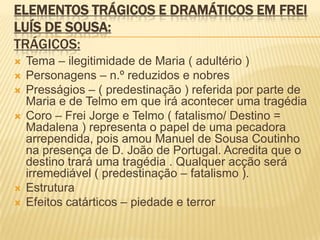 ELEMENTOS TRÁGICOS E DRAMÁTICOS EM FREI
LUÍS DE SOUSA:
TRÁGICOS:
 Tema – ilegitimidade de Maria ( adultério )
 Personagens – n.º reduzidos e nobres
 Presságios – ( predestinação ) referida por parte de
Maria e de Telmo em que irá acontecer uma tragédia
 Coro – Frei Jorge e Telmo ( fatalismo/ Destino =
Madalena ) representa o papel de uma pecadora
arrependida, pois amou Manuel de Sousa Coutinho
na presença de D. João de Portugal. Acredita que o
destino trará uma tragédia . Qualquer acção será
irremediável ( predestinação – fatalismo ).
 Estrutura
 Efeitos catárticos – piedade e terror
 