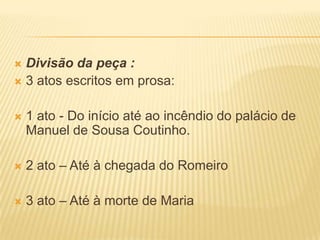  Divisão da peça :
 3 atos escritos em prosa:
 1 ato - Do início até ao incêndio do palácio de
Manuel de Sousa Coutinho.
 2 ato – Até à chegada do Romeiro
 3 ato – Até à morte de Maria
 