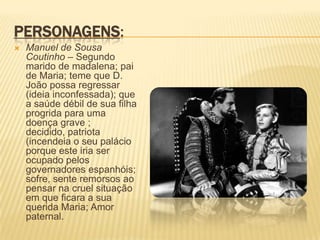 PERSONAGENS:
 Manuel de Sousa
Coutinho – Segundo
marido de madalena; pai
de Maria; teme que D.
João possa regressar
(ideia inconfessada); que
a saúde débil de sua filha
progrida para uma
doença grave ;
decidido, patriota
(incendeia o seu palácio
porque este iria ser
ocupado pelos
governadores espanhóis;
sofre, sente remorsos ao
pensar na cruel situação
em que ficara a sua
querida Maria; Amor
paternal.
 
