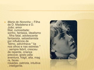  Maria de Noronha – Filha
de D. Madalena e D.
João; amor
filial, curiosidade;
sonho, fantasia, idealismo
, filha fatal, adolescente
fantasista, sebastianista
por influência de
Telmo, adivinhava " lia
nos olhos e nas estrelas "
; sempre febril, cresceu
de repente, criança
precoce; gosto pela
aventura, frágil, alta, mag
ra, faces
rosadas, patriota, intuitiva
, inteligente.
 