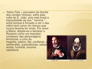  Telmo Pais – escudeiro de família
dos condes Vimioso, sofre pela
volta de D. João, pois esta tirará a
tranquilidade da sua " menina " ;
sofre porque é forçado a ver o seu
velho amo como um intruso que
nunca deveria ter vindo. Por amor
a Maria, dispõe-se a declarar o
Romeiro como um impostor;
confessor das personagens
femininas; o coro da
tragédia, sádico, fiel, confiante, de
sentendido, supersticioso, sebasti
anista, humilde, enorme
sabedoria.
 